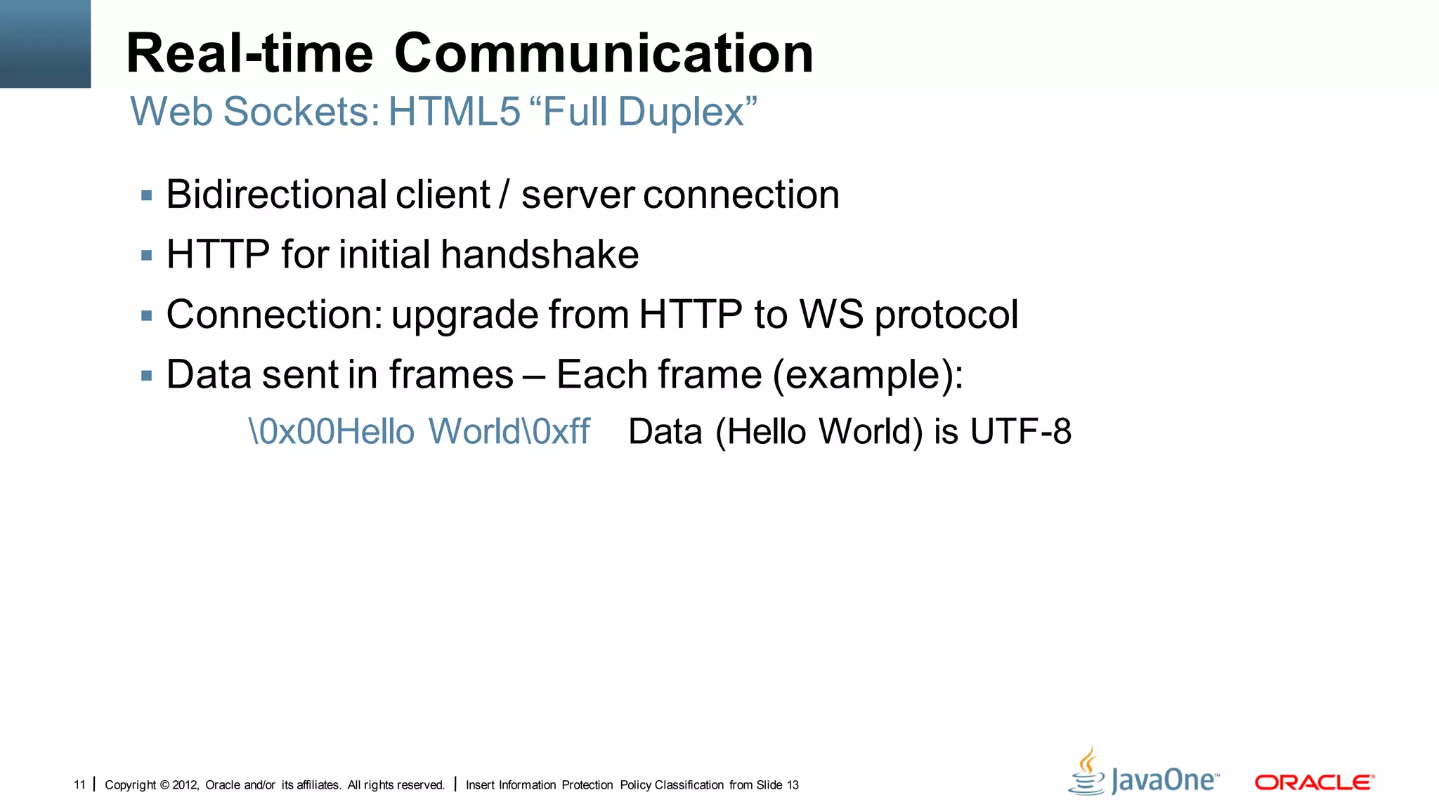 Real-time Communication
         Web Sockets: HTML5 “Full Duplex”

            Bidirectional client / server connection
            HTTP for initial handshake
            Connection: upgrade from HTTP to WS protocol
            Data sent in frames – Each frame (example):
                                 0x00Hello World0xff                                                     Data (Hello World) is UTF-8




11   Copyright © 2012, Oracle and/or its affiliates. All rights reserved.   Insert Information Protection Policy Classification from Slide 13
 
