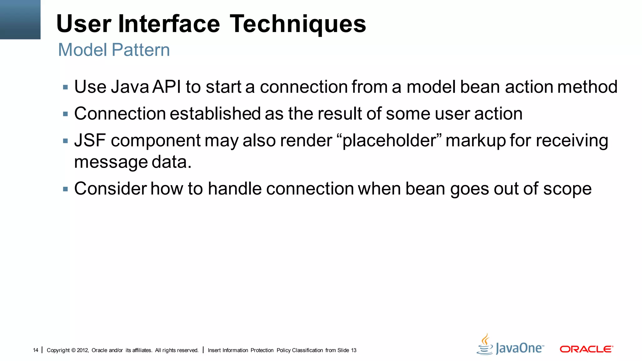 User Interface Techniques
         Model Pattern

            Use Java API to start a connection from a model bean action method
            Connection established as the result of some user action
            JSF component may also render “placeholder” markup for receiving
             message data.
            Consider how to handle connection when bean goes out of scope




14   Copyright © 2012, Oracle and/or its affiliates. All rights reserved.   Insert Information Protection Policy Classification from Slide 13
 