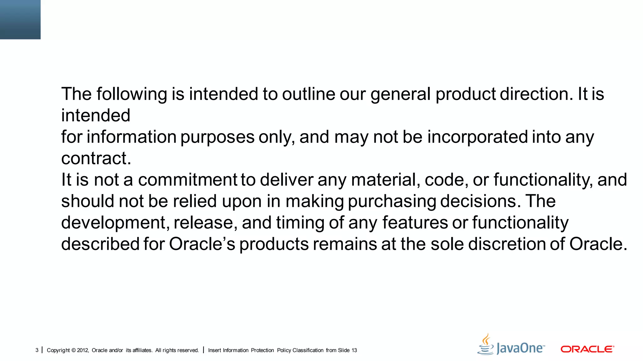The following is intended to outline our general product direction. It is
          intended
          for information purposes only, and may not be incorporated into any
          contract.
          It is not a commitment to deliver any material, code, or functionality, and
          should not be relied upon in making purchasing decisions. The
          development, release, and timing of any features or functionality
          described for Oracle’s products remains at the sole discretion of Oracle.




3   Copyright © 2012, Oracle and/or its affiliates. All rights reserved.   Insert Information Protection Policy Classification from Slide 13
 