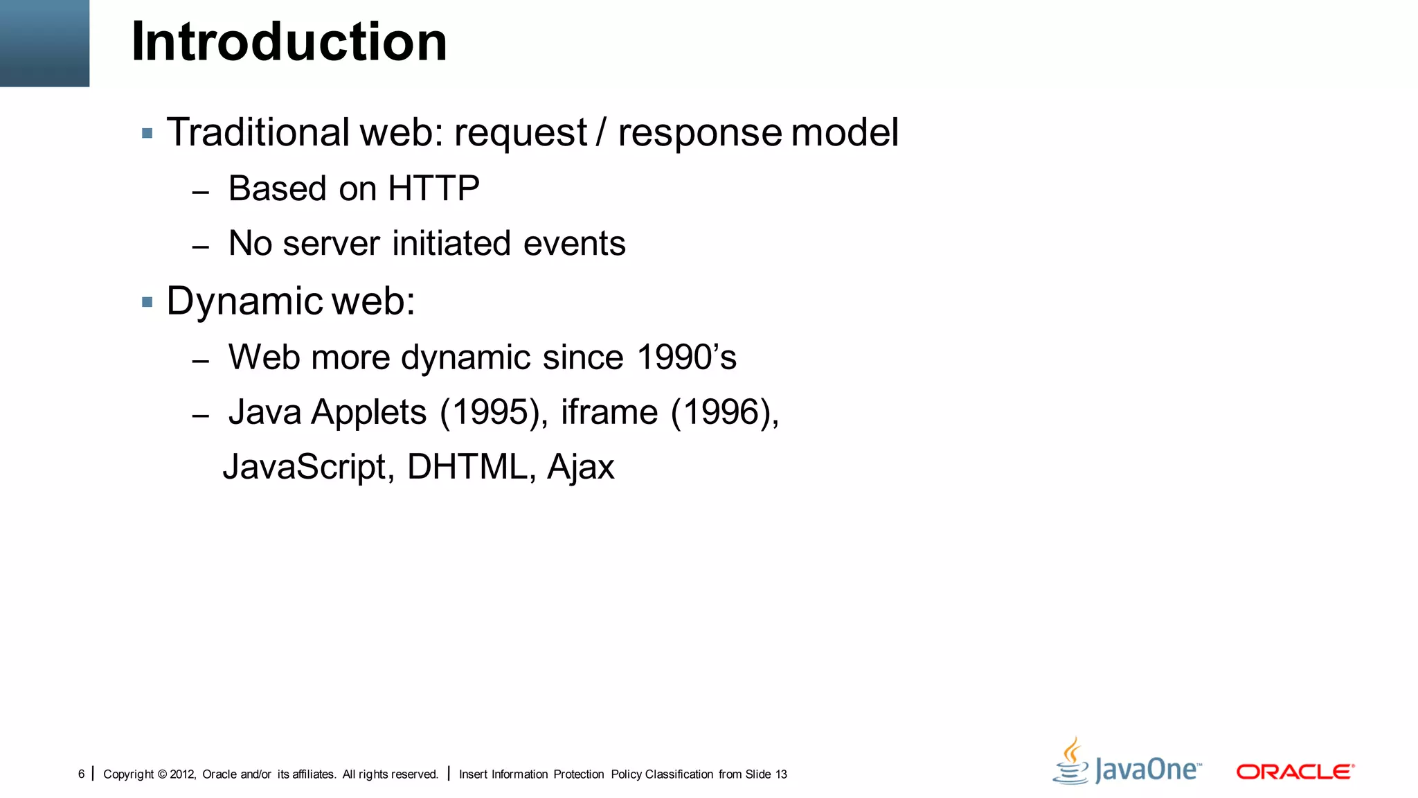 Introduction
            Traditional web: request / response model
                      – Based on HTTP
                      – No server initiated events

            Dynamic web:
                      – Web more dynamic since 1990’s
                      – Java Applets (1995), iframe (1996),
                            JavaScript, DHTML, Ajax




6   Copyright © 2012, Oracle and/or its affiliates. All rights reserved.   Insert Information Protection Policy Classification from Slide 13
 