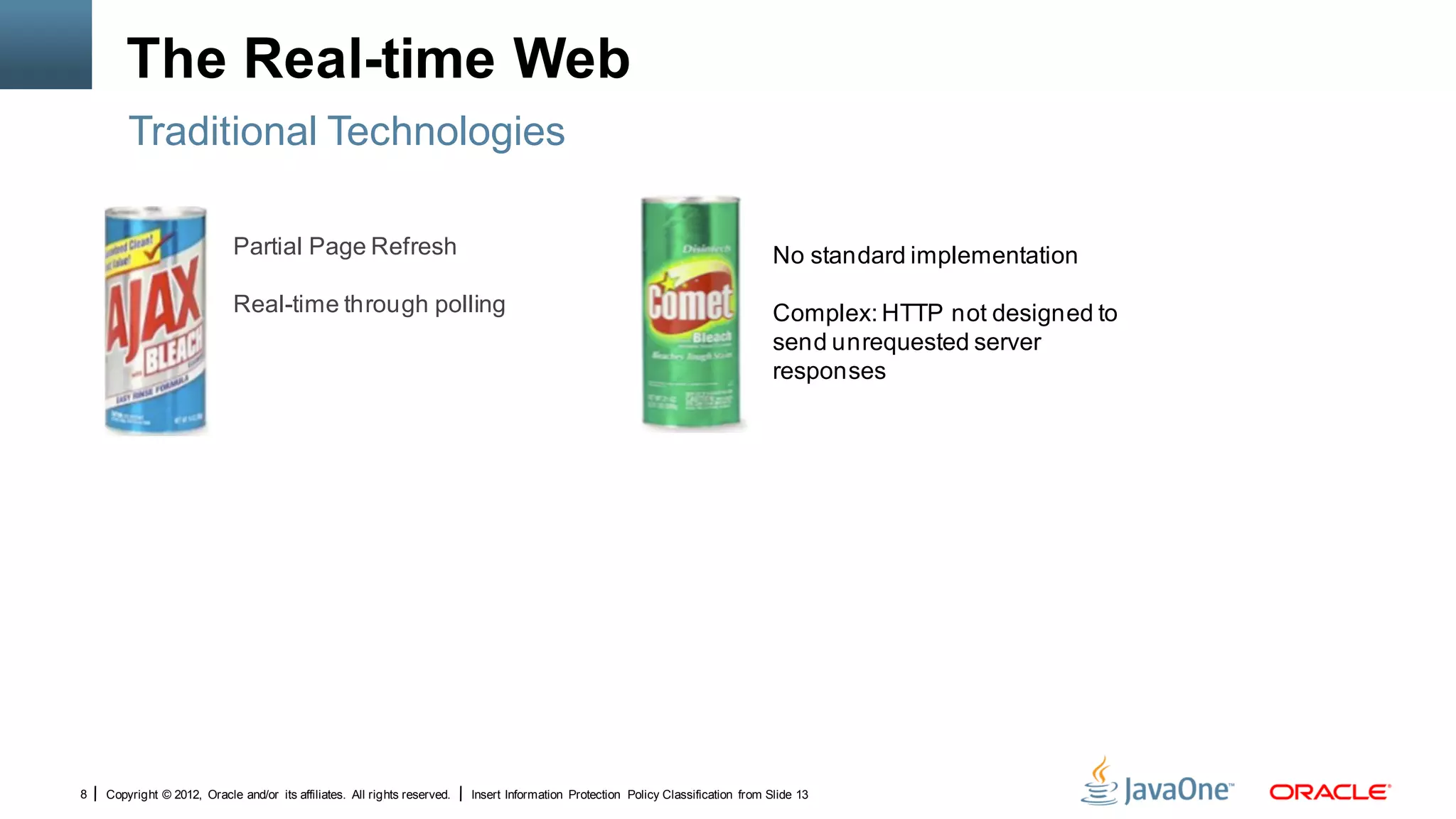The Real-time Web
        Traditional Technologies

                             Partial Page Refresh                                                                                    No standard implementation

                             Real-time through polling                                                                               Complex: HTTP not designed to
                                                                                                                                     send unrequested server
                                                                                                                                     responses




8   Copyright © 2012, Oracle and/or its affiliates. All rights reserved.   Insert Information Protection Policy Classification from Slide 13
 