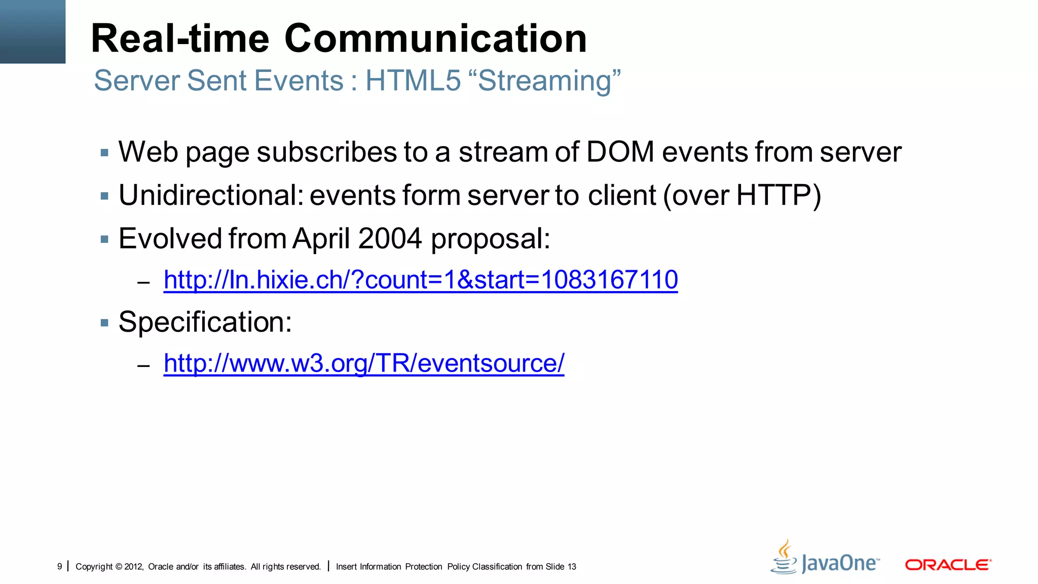 Real-time Communication
        Server Sent Events : HTML5 “Streaming”

           Web page subscribes to a stream of DOM events from server
           Unidirectional: events form server to client (over HTTP)
           Evolved from April 2004 proposal:
                     – http://ln.hixie.ch/?count=1&start=1083167110
           Specification:
                     – http://www.w3.org/TR/eventsource/




9   Copyright © 2012, Oracle and/or its affiliates. All rights reserved.   Insert Information Protection Policy Classification from Slide 13
 