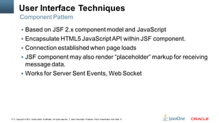 User Interface Techniques
         Component Pattern

            Based on JSF 2.x component model and JavaScript
            Encapsulate HTML5 JavaScript API within JSF component.
            Connection established when page loads
            JSF component may also render “placeholder” markup for receiving
             message data.
            Works for Server Sent Events, Web Socket




13   Copyright © 2012, Oracle and/or its affiliates. All rights reserved.   Insert Information Protection Policy Classification from Slide 13
 
