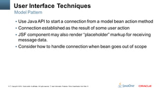 User Interface Techniques
         Model Pattern

            Use Java API to start a connection from a model bean action method
            Connection established as the result of some user action
            JSF component may also render “placeholder” markup for receiving
             message data.
            Consider how to handle connection when bean goes out of scope




14   Copyright © 2012, Oracle and/or its affiliates. All rights reserved.   Insert Information Protection Policy Classification from Slide 13
 