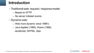 Introduction
            Traditional web: request / response model
                      – Based on HTTP
                      – No server initiated events

            Dynamic web:
                      – Web more dynamic since 1990’s
                      – Java Applets (1995), iframe (1996),
                            JavaScript, DHTML, Ajax




6   Copyright © 2012, Oracle and/or its affiliates. All rights reserved.   Insert Information Protection Policy Classification from Slide 13
 