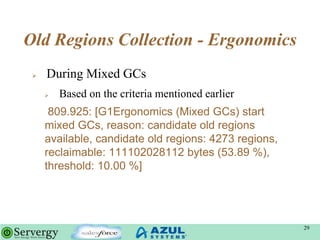 Old Regions Collection - Ergonomics
 During Mixed GCs
 Based on the criteria mentioned earlier
809.925: [G1Ergonomics (Mixed GCs) start
mixed GCs, reason: candidate old regions
available, candidate old regions: 4273 regions,
reclaimable: 111102028112 bytes (53.89 %),
threshold: 10.00 %]
29
 