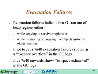 Evacuation Failures
 Evacuation failures indicate that G1 ran out of
heap regions either –
 while copying to survivor regions or
 while promoting or copying live objects in-to the
old generation
 Prior to Java 7u40 evacuation failures shown as
a “to-space overflow” in the GC logs
 Java 7u40 onwards shows “to-space exhausted”
in the GC logs
42
 