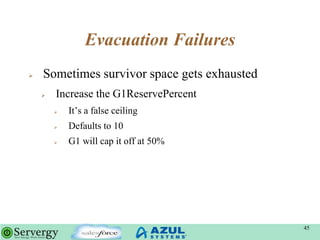 Evacuation Failures
 Sometimes survivor space gets exhausted
 Increase the G1ReservePercent
 It‟s a false ceiling
 Defaults to 10
 G1 will cap it off at 50%
45
 