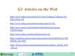 G1 Articles on the Web
 http://www.infoq.com/articles/G1-One-Garbage-Collector-To-
Rule-Them-All
 http://www.infoq.com/articles/tuning-tips-G1-GC
 http://www.oracle.com/technetwork/articles/java/g1gc-
1984535.html
 http://www.infoq.com/presentations/java-g1
 https://oracleus.activeevents.com/connect/sessionDetail.ww?SE
SSION_ID=6583
 https://blogs.oracle.com/javatraining/entry/getting_started_with
_the_g1
56
 