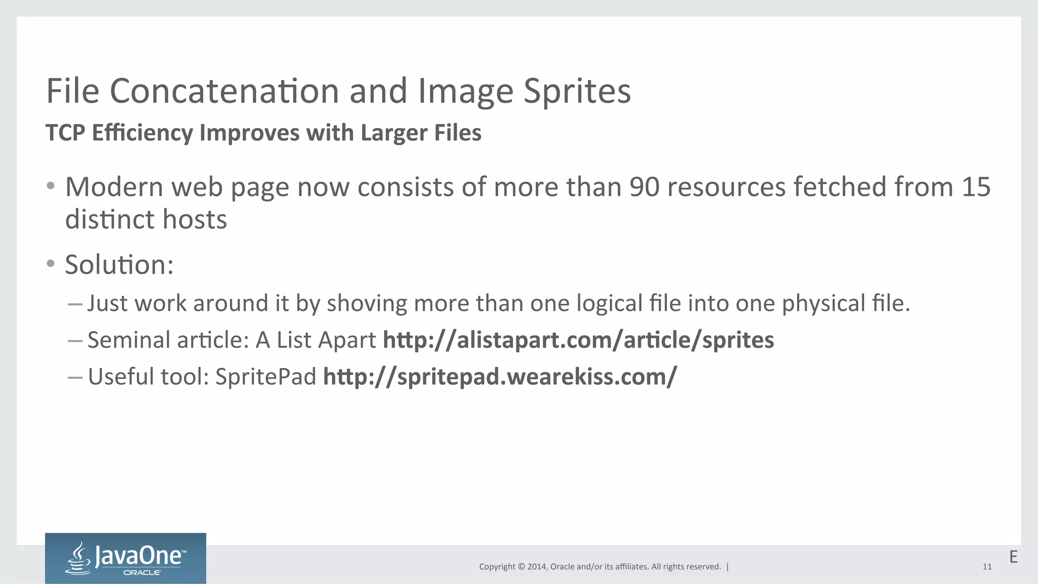 File 
Concatena=on 
and 
Image 
Sprites 
TCP 
Efficiency 
Improves 
with 
Larger 
Files 
Copyright 
© 
2014, 
Oracle 
and/or 
its 
affiliates. 
All 
rights 
reserved. 
| 
E 
11 
• Modern 
web 
page 
now 
consists 
of 
more 
than 
90 
resources 
fetched 
from 
15 
dis=nct 
hosts 
• Solu=on: 
– Just 
work 
around 
it 
by 
shoving 
more 
than 
one 
logical 
file 
into 
one 
physical 
file. 
– Seminal 
ar=cle: 
A 
List 
Apart 
hPp://alistapart.com/arEcle/sprites 
– Useful 
tool: 
SpritePad 
hPp://spritepad.wearekiss.com/ 
 