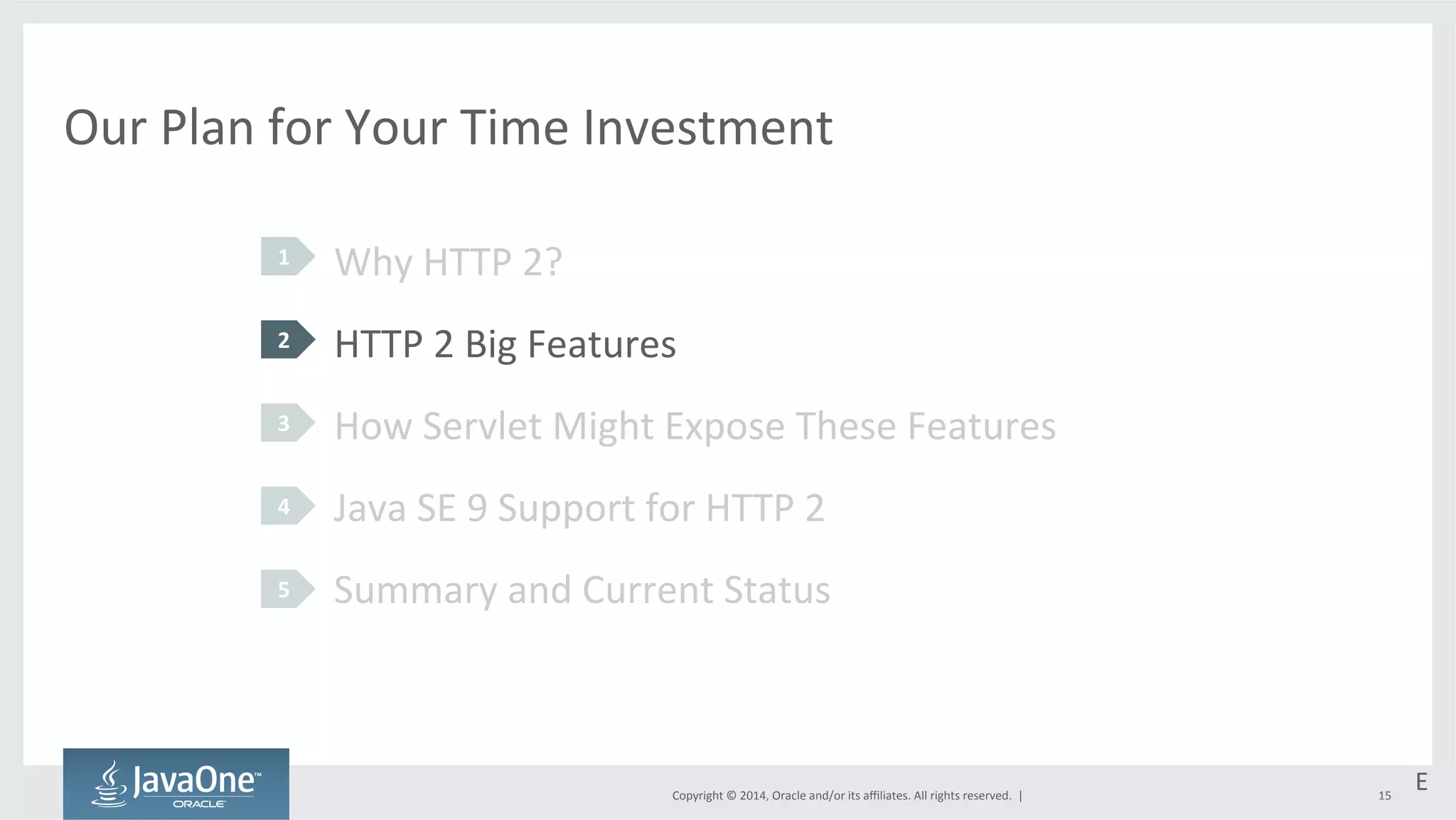Our 
Plan 
for 
Your 
Time 
Investment 
Why 
HTTP 
2? 
HTTP 
2 
Big 
Features 
How 
Servlet 
Might 
Expose 
These 
Features 
Java 
SE 
9 
Support 
for 
HTTP 
2 
Summary 
and 
Current 
Status 
Copyright 
© 
2014, 
Oracle 
and/or 
its 
affiliates. 
All 
rights 
reserved. 
| 
1 
2 
3 
4 
5 
E 
15 
 