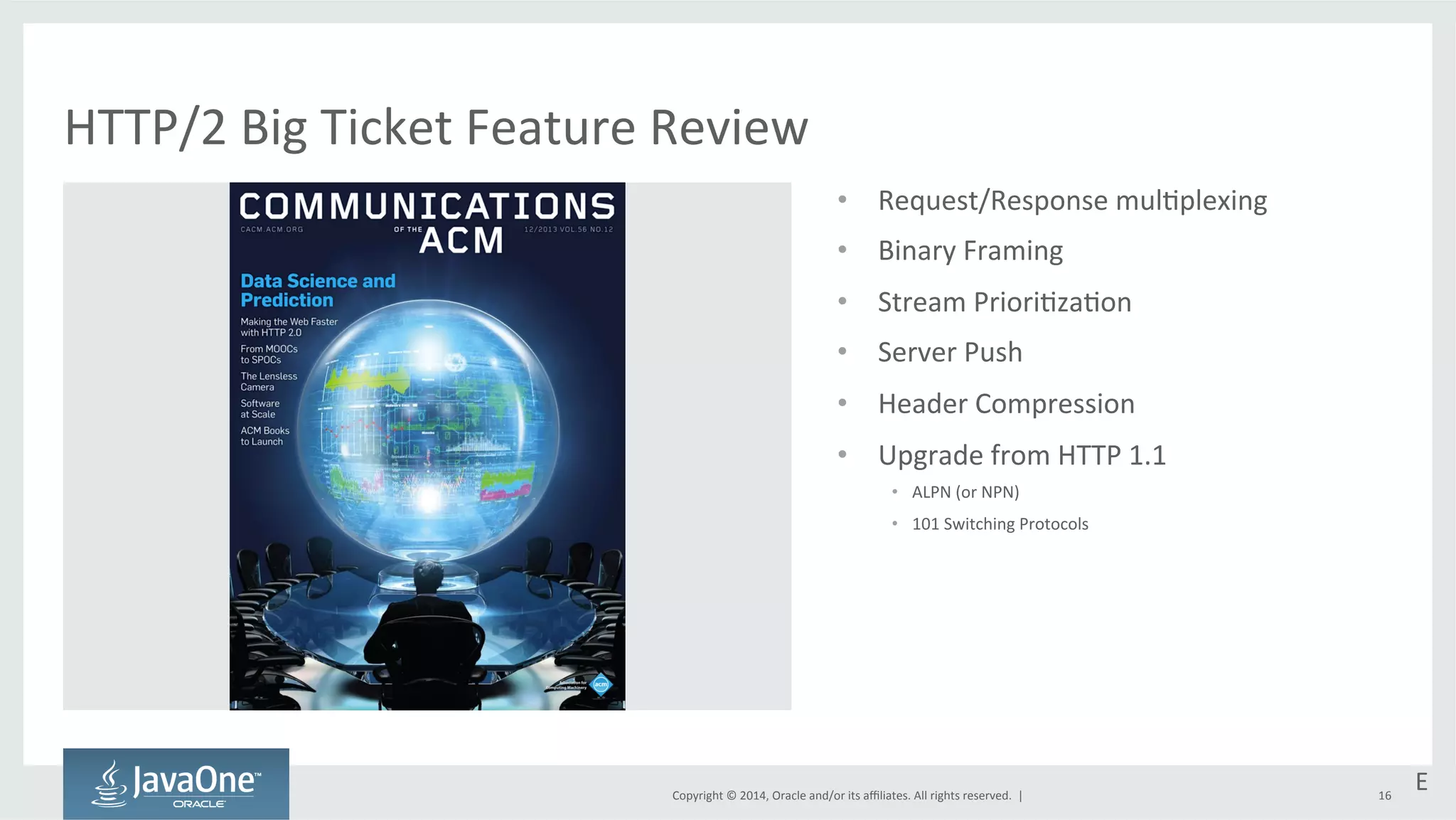 • Request/Response 
Copyright 
© 
2014, 
Oracle 
and/or 
its 
affiliates. 
All 
rights 
reserved. 
| 
mul=plexing 
• Binary 
Framing 
• Stream 
Priori=za=on 
• Server 
Push 
• Header 
Compression 
• Upgrade 
from 
HTTP 
1.1 
• ALPN 
(or 
NPN) 
• 101 
Switching 
Protocols 
16 
HTTP/2 
Big 
Ticket 
Feature 
Review 
E 
 