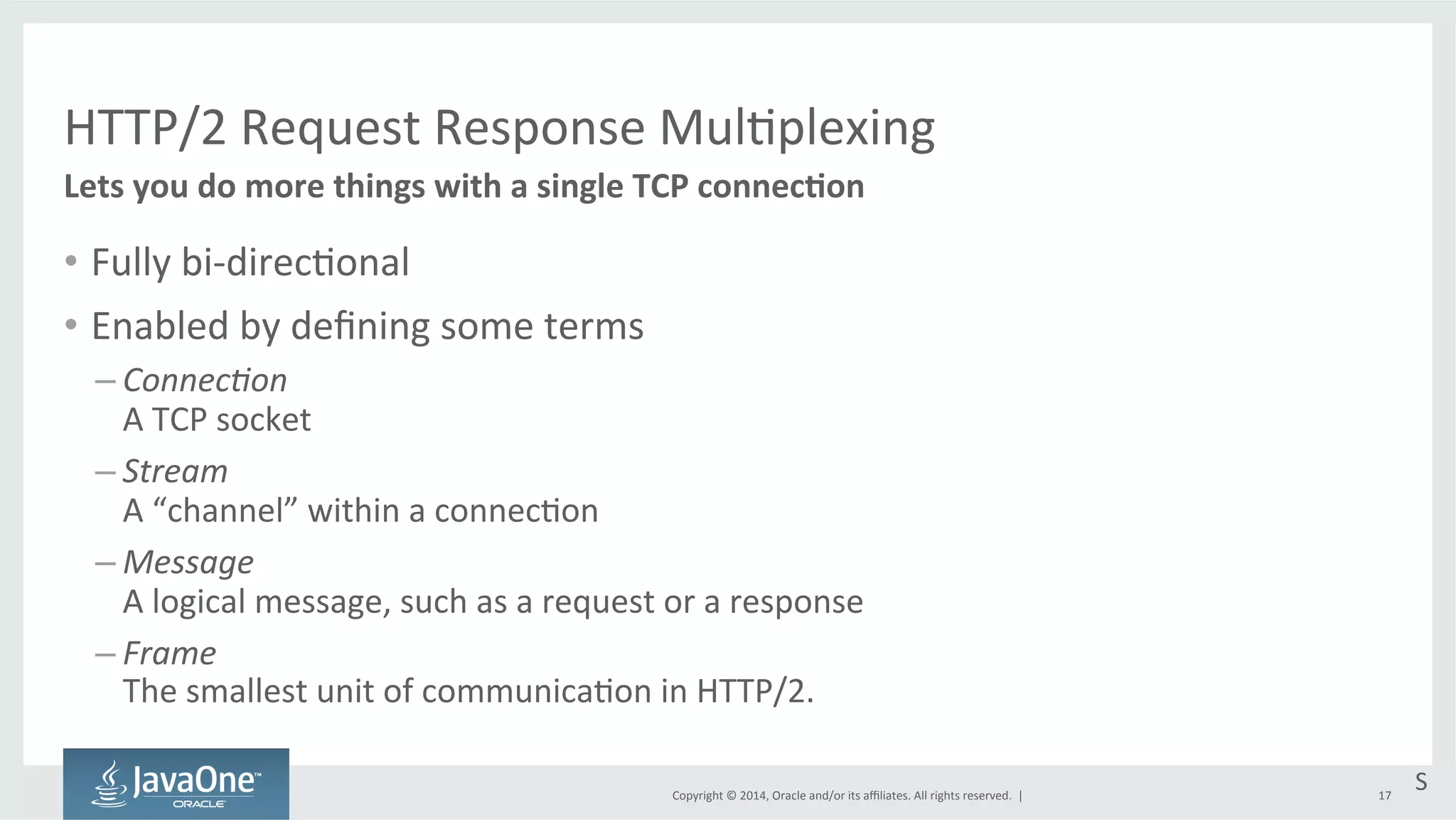 HTTP/2 
Request 
Response 
Mul=plexing 
Copyright 
© 
2014, 
Oracle 
and/or 
its 
affiliates. 
All 
rights 
reserved. 
| 
• Fully 
bi-­‐direc=onal 
• Enabled 
by 
defining 
some 
terms 
– Connec&on 
A 
TCP 
socket 
– Stream 
A 
“channel” 
within 
a 
connec=on 
– Message 
A 
logical 
message, 
such 
as 
a 
request 
or 
a 
response 
– Frame 
The 
smallest 
unit 
of 
communica=on 
in 
HTTP/2. 
17 
Lets 
you 
do 
more 
things 
with 
a 
single 
TCP 
connecEon 
S 
 