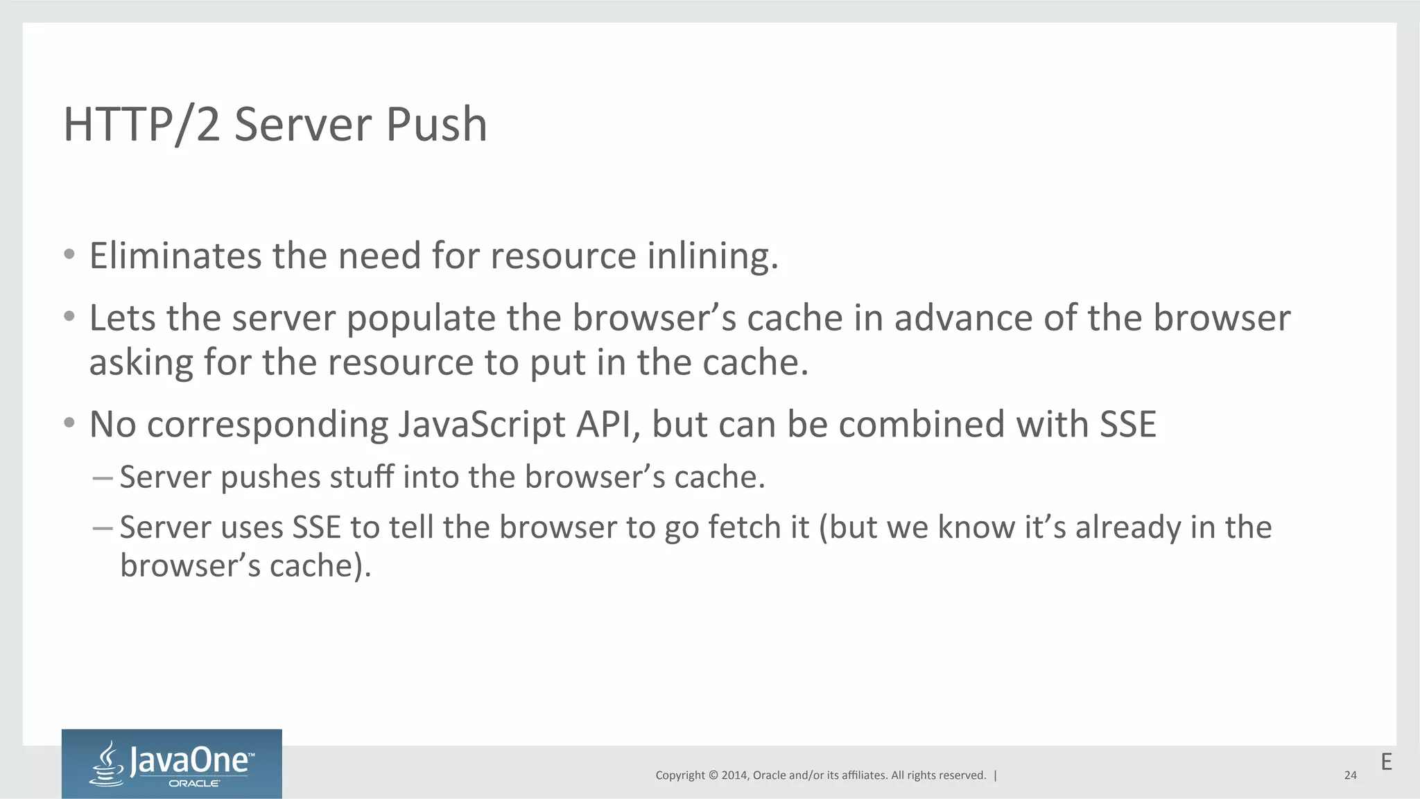 Copyright 
© 
2014, 
Oracle 
and/or 
its 
affiliates. 
All 
rights 
reserved. 
| 
HTTP/2 
Server 
Push 
• Eliminates 
the 
need 
for 
resource 
inlining. 
• Lets 
the 
server 
populate 
the 
browser’s 
cache 
in 
advance 
of 
the 
browser 
asking 
for 
the 
resource 
to 
put 
in 
the 
cache. 
• No 
corresponding 
JavaScript 
API, 
but 
can 
be 
combined 
with 
SSE 
– Server 
pushes 
stuff 
into 
the 
browser’s 
cache. 
– Server 
uses 
SSE 
to 
tell 
the 
browser 
to 
go 
fetch 
it 
(but 
we 
know 
it’s 
already 
in 
the 
browser’s 
cache). 
24 
E 
 