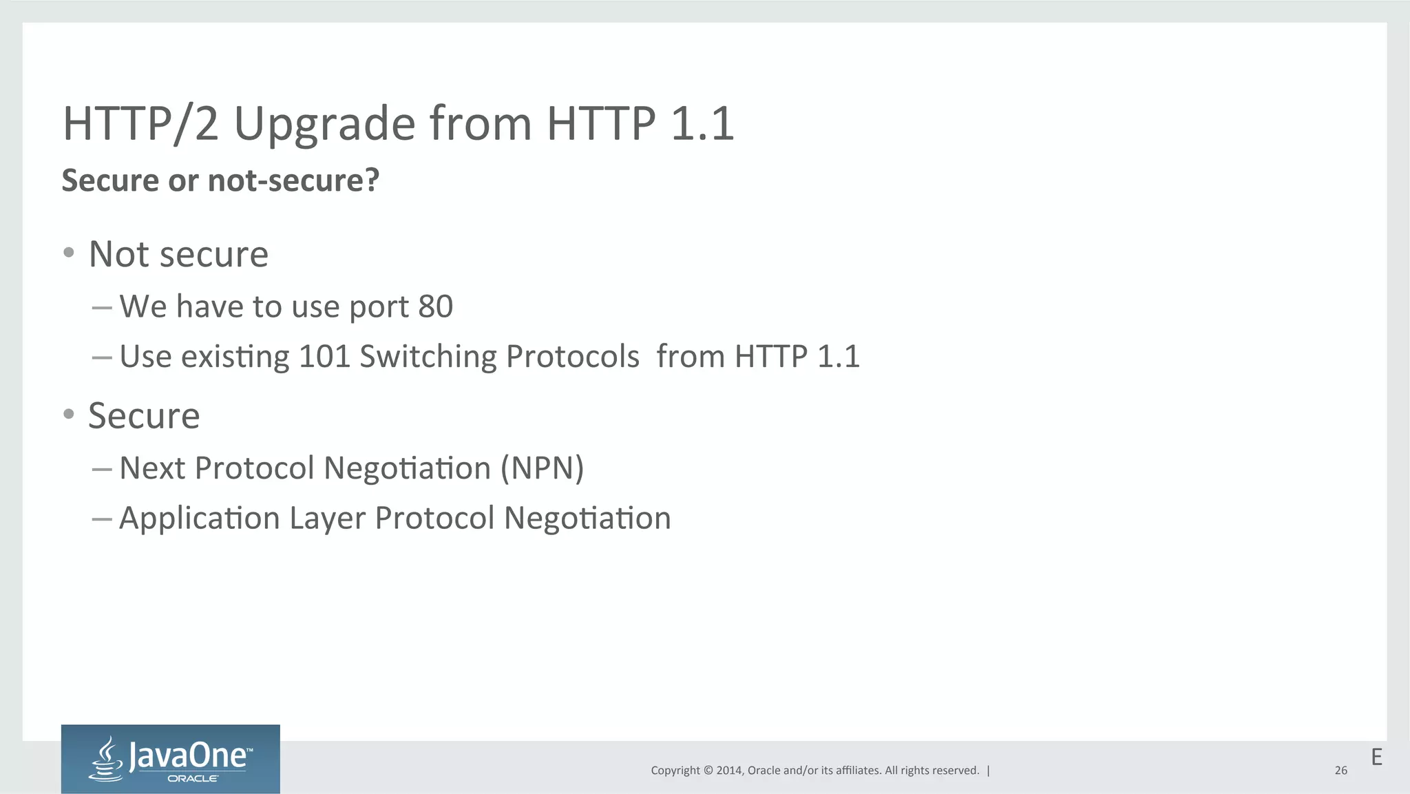 HTTP/2 
Upgrade 
from 
HTTP 
1.1 
Copyright 
© 
2014, 
Oracle 
and/or 
its 
affiliates. 
All 
rights 
reserved. 
| 
• Not 
secure 
– We 
have 
to 
use 
port 
80 
– Use 
exis=ng 
101 
Switching 
Protocols 
from 
HTTP 
1.1 
• Secure 
– Next 
Protocol 
Nego=a=on 
(NPN) 
– Applica=on 
Layer 
Protocol 
Nego=a=on 
26 
Secure 
or 
not-­‐secure? 
E 
 