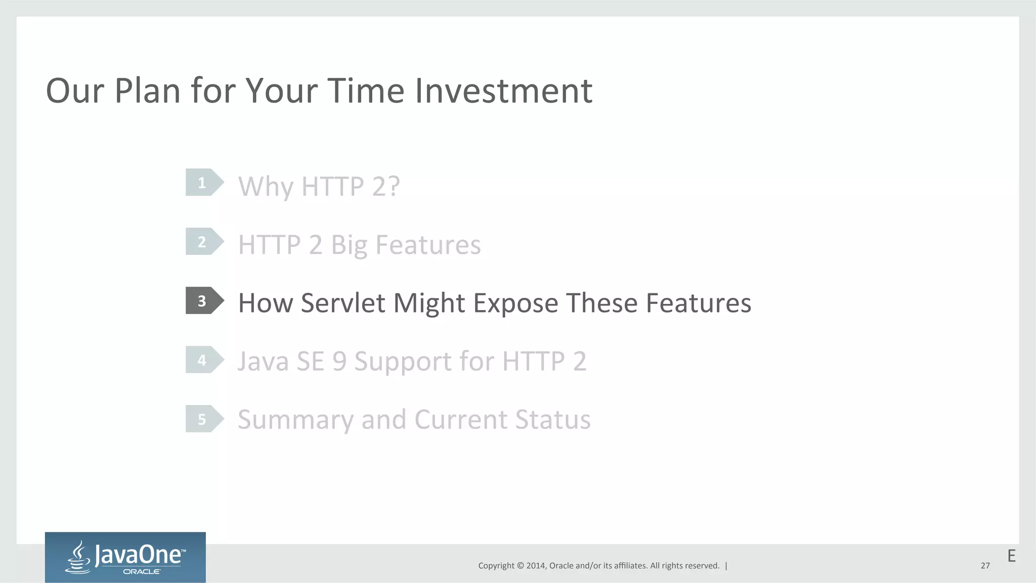 Our 
Plan 
for 
Your 
Time 
Investment 
Why 
HTTP 
2? 
HTTP 
2 
Big 
Features 
How 
Servlet 
Might 
Expose 
These 
Features 
Java 
SE 
9 
Support 
for 
HTTP 
2 
Summary 
and 
Current 
Status 
Copyright 
© 
2014, 
Oracle 
and/or 
its 
affiliates. 
All 
rights 
reserved. 
| 
1 
2 
3 
4 
5 
E 
27 
 