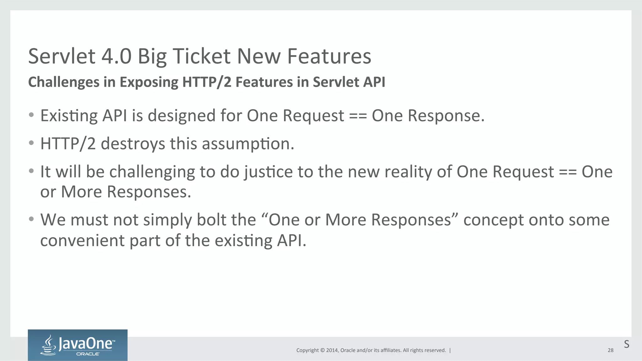Servlet 
4.0 
Big 
Ticket 
New 
Features 
Copyright 
© 
2014, 
Oracle 
and/or 
its 
affiliates. 
All 
rights 
reserved. 
| 
• Exis=ng 
API 
is 
designed 
for 
One 
Request 
== 
One 
Response. 
• HTTP/2 
destroys 
this 
assump=on. 
• It 
will 
be 
challenging 
to 
do 
jus=ce 
to 
the 
new 
reality 
of 
One 
Request 
== 
One 
or 
More 
Responses. 
• We 
must 
not 
simply 
bolt 
the 
“One 
or 
More 
Responses” 
concept 
onto 
some 
convenient 
part 
of 
the 
exis=ng 
API. 
28 
Challenges 
in 
Exposing 
HTTP/2 
Features 
in 
Servlet 
API 
S 
 