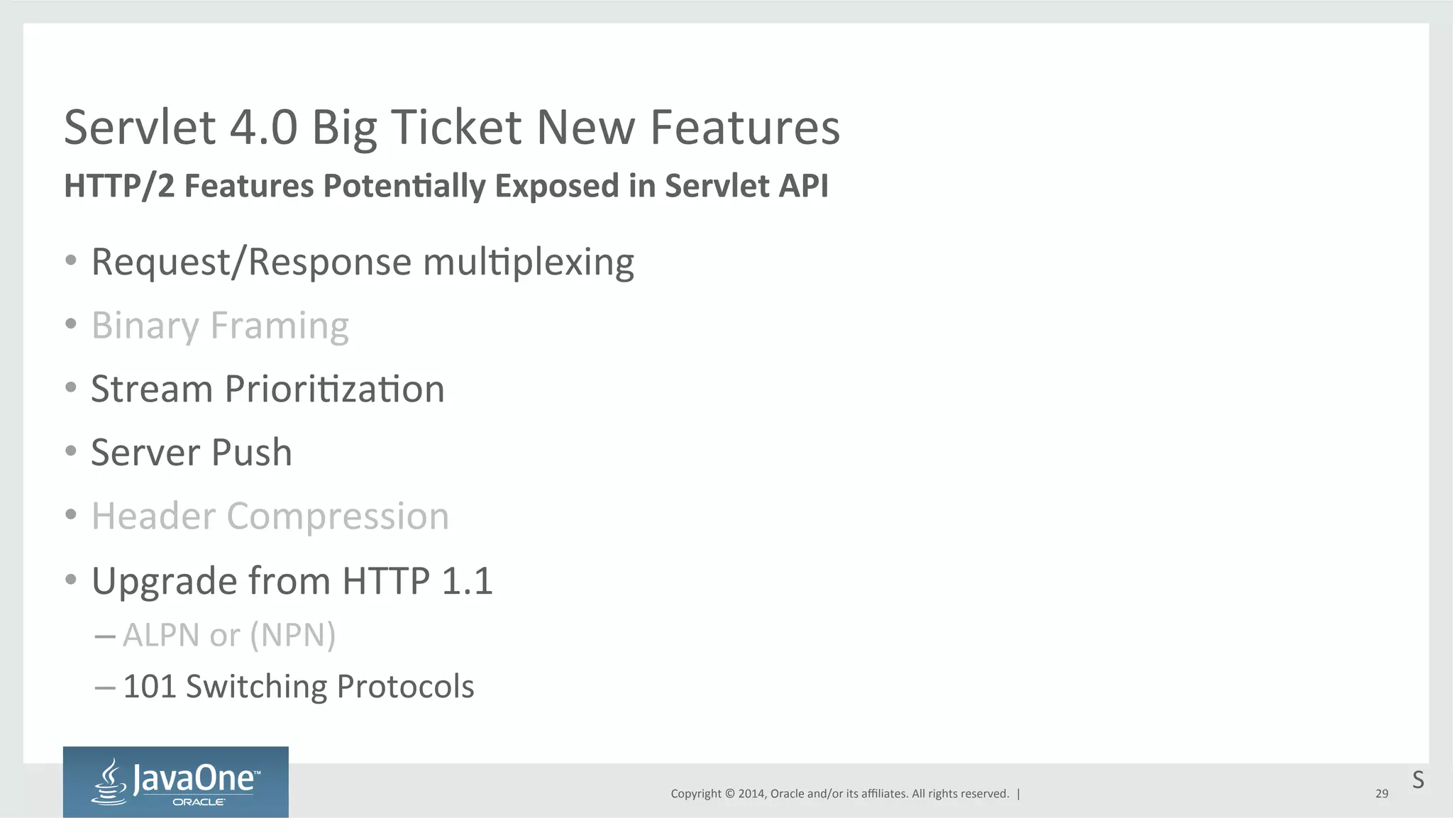 Servlet 
4.0 
Big 
Ticket 
New 
Features 
Copyright 
© 
2014, 
Oracle 
and/or 
its 
affiliates. 
All 
rights 
reserved. 
| 
• Request/Response 
mul=plexing 
• Binary 
Framing 
• Stream 
Priori=za=on 
• Server 
Push 
• Header 
Compression 
• Upgrade 
from 
HTTP 
1.1 
– ALPN 
or 
(NPN) 
– 101 
Switching 
Protocols 
29 
HTTP/2 
Features 
PotenEally 
Exposed 
in 
Servlet 
API 
S 
 