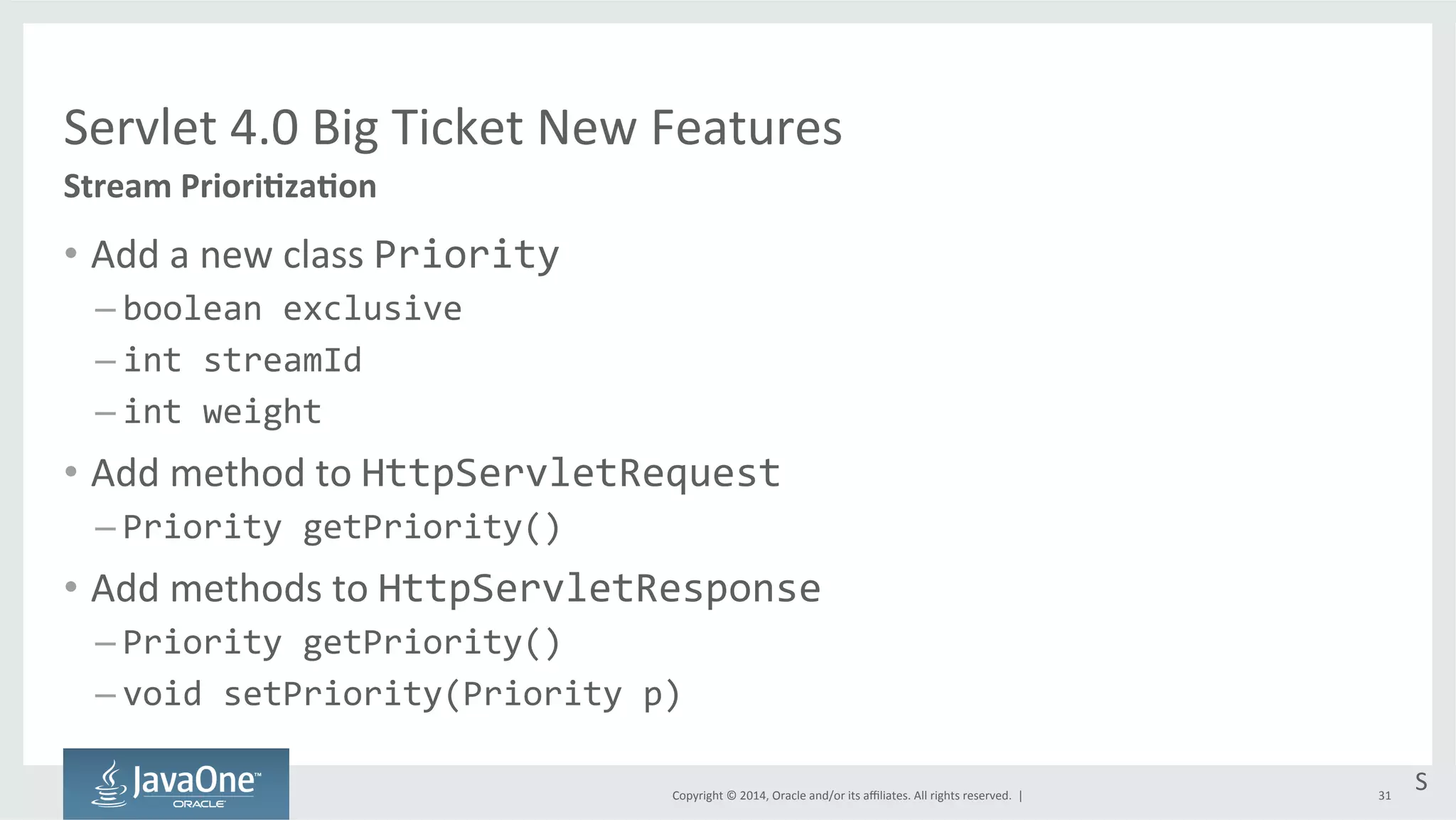 Servlet 
4.0 
Big 
Ticket 
New 
Features 
Copyright 
© 
2014, 
Oracle 
and/or 
its 
affiliates. 
All 
rights 
reserved. 
| 
• Add 
a 
new 
class 
Priority 
– boolean 
exclusive 
– int 
streamId 
– int 
weight 
• Add 
method 
to 
HttpServletRequest 
– Priority 
getPriority() 
• Add 
methods 
to 
HttpServletResponse 
– Priority 
getPriority() 
– void 
setPriority(Priority 
p) 
31 
Stream 
PrioriEzaEon 
S 
 