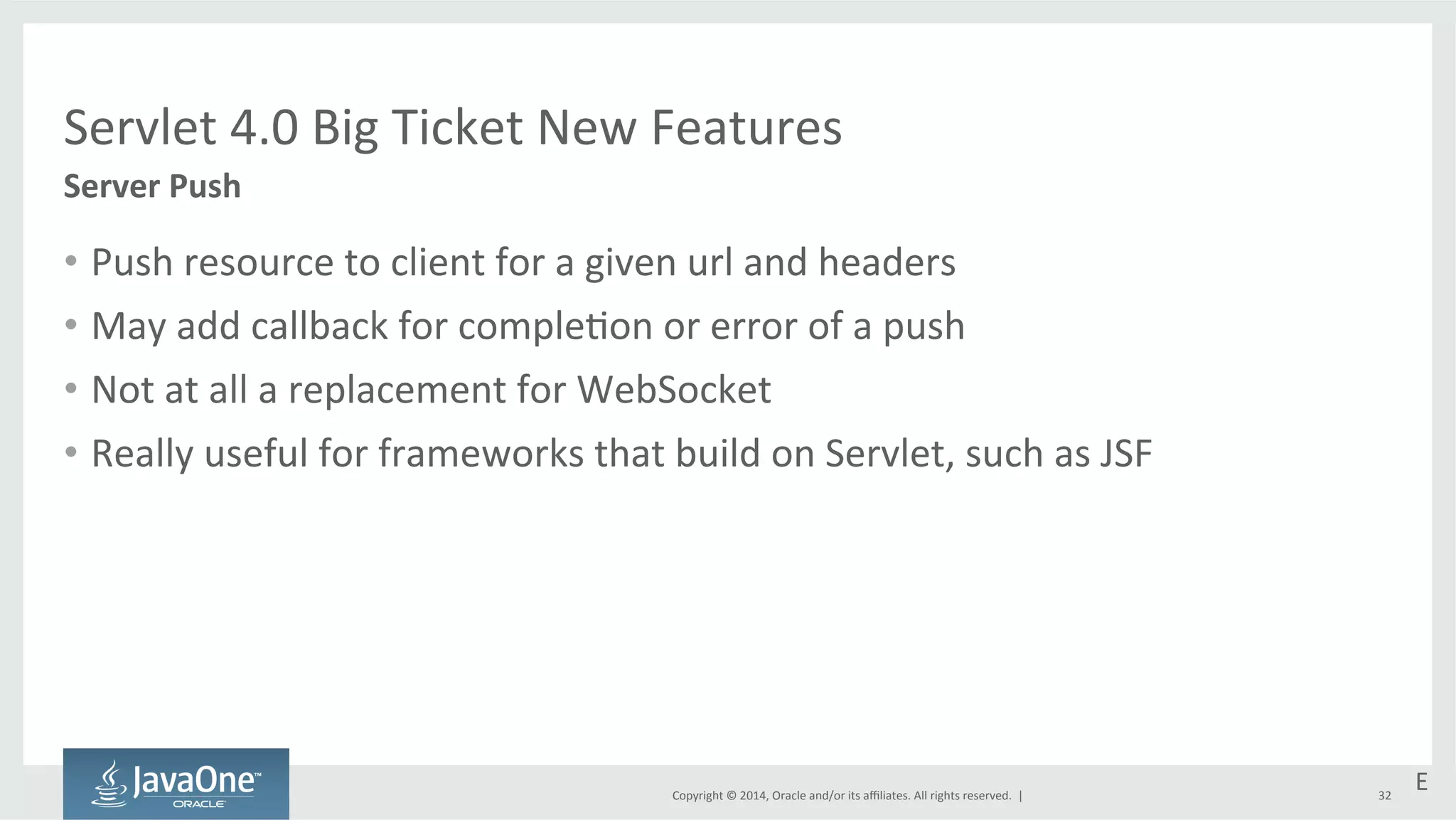 Servlet 
4.0 
Big 
Ticket 
New 
Features 
Copyright 
© 
2014, 
Oracle 
and/or 
its 
affiliates. 
All 
rights 
reserved. 
| 
• Push 
resource 
to 
client 
for 
a 
given 
url 
and 
headers 
• May 
add 
callback 
for 
comple=on 
or 
error 
of 
a 
push 
• Not 
at 
all 
a 
replacement 
for 
WebSocket 
• Really 
useful 
for 
frameworks 
that 
build 
on 
Servlet, 
such 
as 
JSF 
32 
Server 
Push 
E 
 