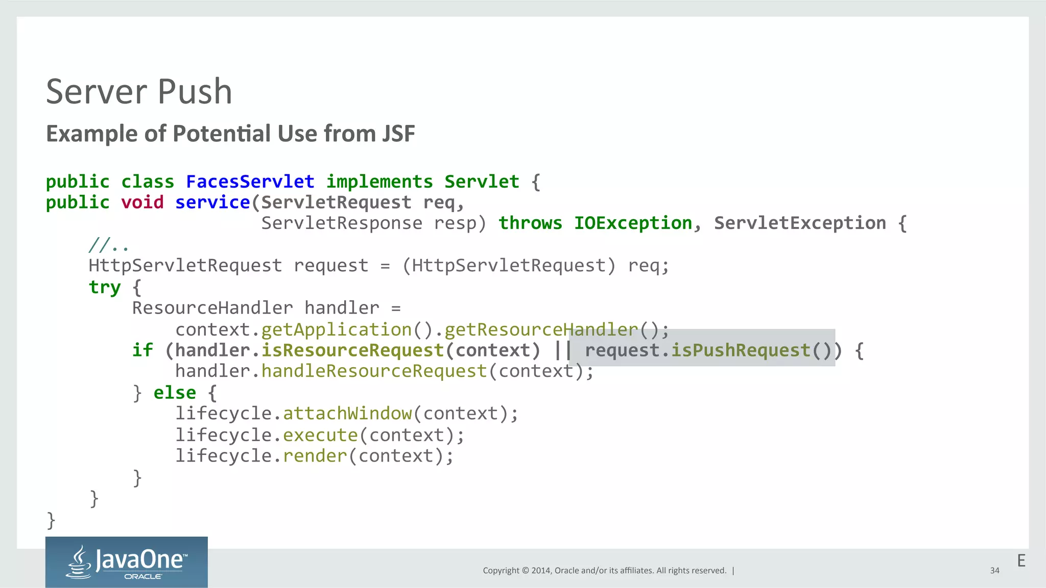 Copyright 
© 
2014, 
Oracle 
and/or 
its 
affiliates. 
All 
rights 
reserved. 
| 
Server 
Push 
Example 
of 
PotenEal 
Use 
from 
JSF 
public 
class 
FacesServlet 
implements 
Servlet 
{ 
public 
void 
service(ServletRequest 
req, 
ServletResponse 
resp) 
throws 
IOException, 
ServletException 
{ 
//.. 
HttpServletRequest 
request 
= 
(HttpServletRequest) 
req; 
try 
{ 
ResourceHandler 
handler 
= 
context.getApplication().getResourceHandler(); 
if 
(handler.isResourceRequest(context) 
|| 
request.isPushRequest()) 
{ 
handler.handleResourceRequest(context); 
} 
else 
{ 
lifecycle.attachWindow(context); 
lifecycle.execute(context); 
lifecycle.render(context); 
} 
} 
} 
E 
34 
 