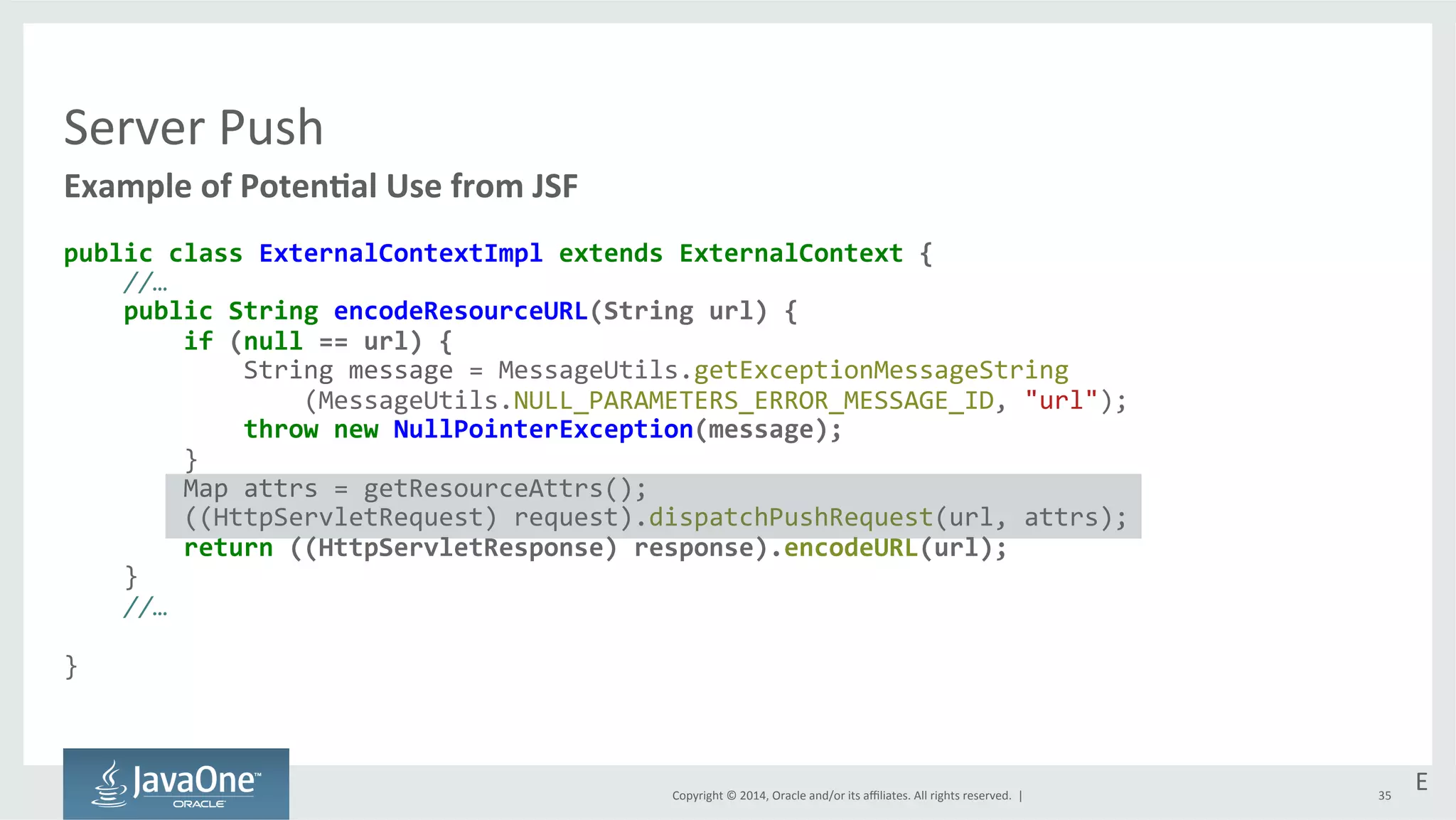 Copyright 
© 
2014, 
Oracle 
and/or 
its 
affiliates. 
All 
rights 
reserved. 
| 
Server 
Push 
Example 
of 
PotenEal 
Use 
from 
JSF 
public 
class 
ExternalContextImpl 
extends 
ExternalContext 
{ 
//… 
public 
String 
encodeResourceURL(String 
url) 
{ 
if 
(null 
== 
url) 
{ 
String 
message 
= 
MessageUtils.getExceptionMessageString 
(MessageUtils.NULL_PARAMETERS_ERROR_MESSAGE_ID, 
"url"); 
throw 
new 
NullPointerException(message); 
} 
Map 
attrs 
= 
getResourceAttrs(); 
((HttpServletRequest) 
request).dispatchPushRequest(url, 
attrs); 
return 
((HttpServletResponse) 
response).encodeURL(url); 
} 
//… 
} 
E 
35 
 