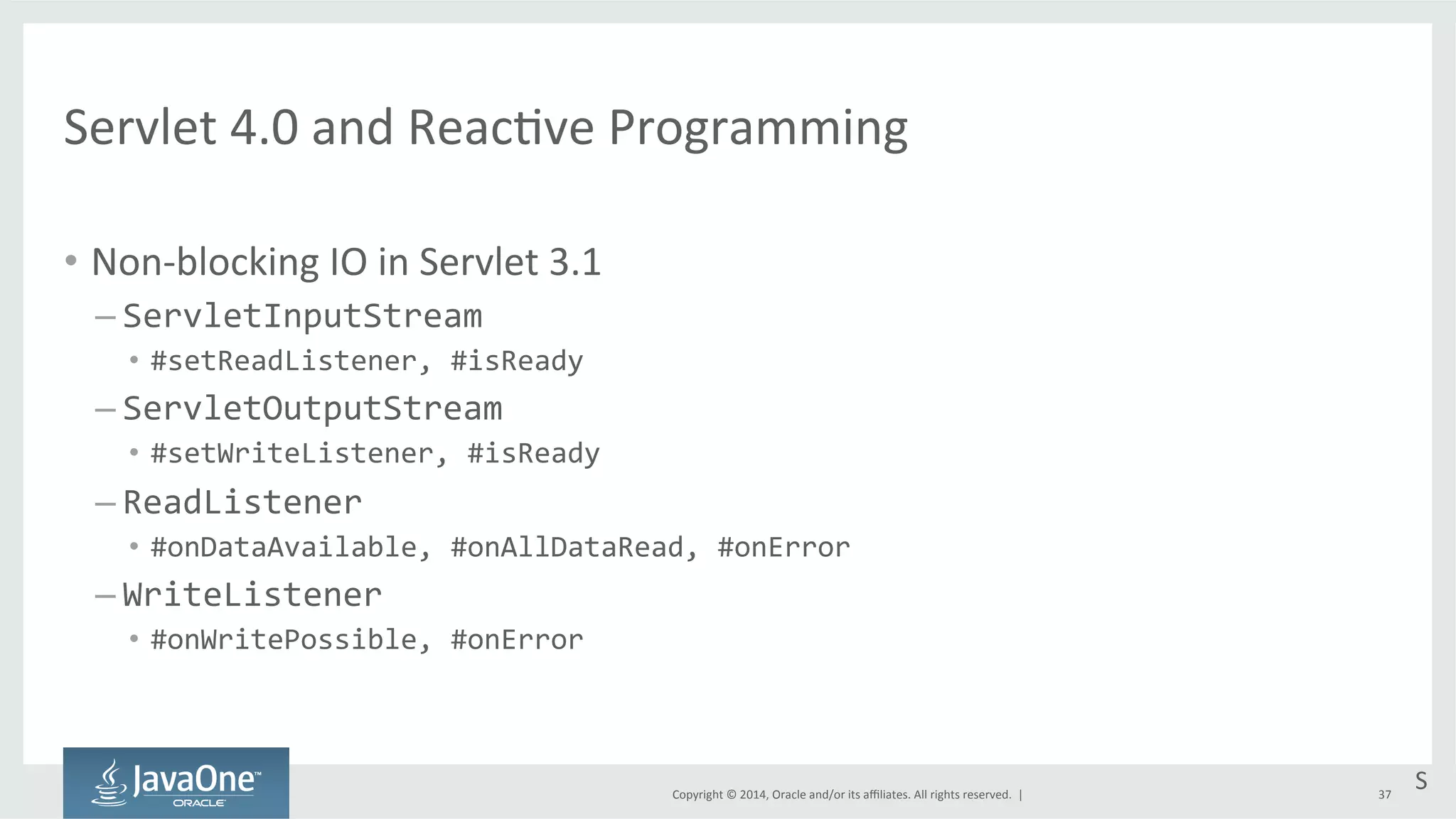 Servlet 
4.0 
and 
Reac=ve 
Programming 
Copyright 
© 
2014, 
Oracle 
and/or 
its 
affiliates. 
All 
rights 
reserved. 
| 
• Non-­‐blocking 
IO 
in 
Servlet 
3.1 
– ServletInputStream 
• #setReadListener, 
#isReady 
– ServletOutputStream 
• #setWriteListener, 
#isReady 
– ReadListener 
• #onDataAvailable, 
#onAllDataRead, 
#onError 
– WriteListener 
• #onWritePossible, 
#onError 
S 
37 
 