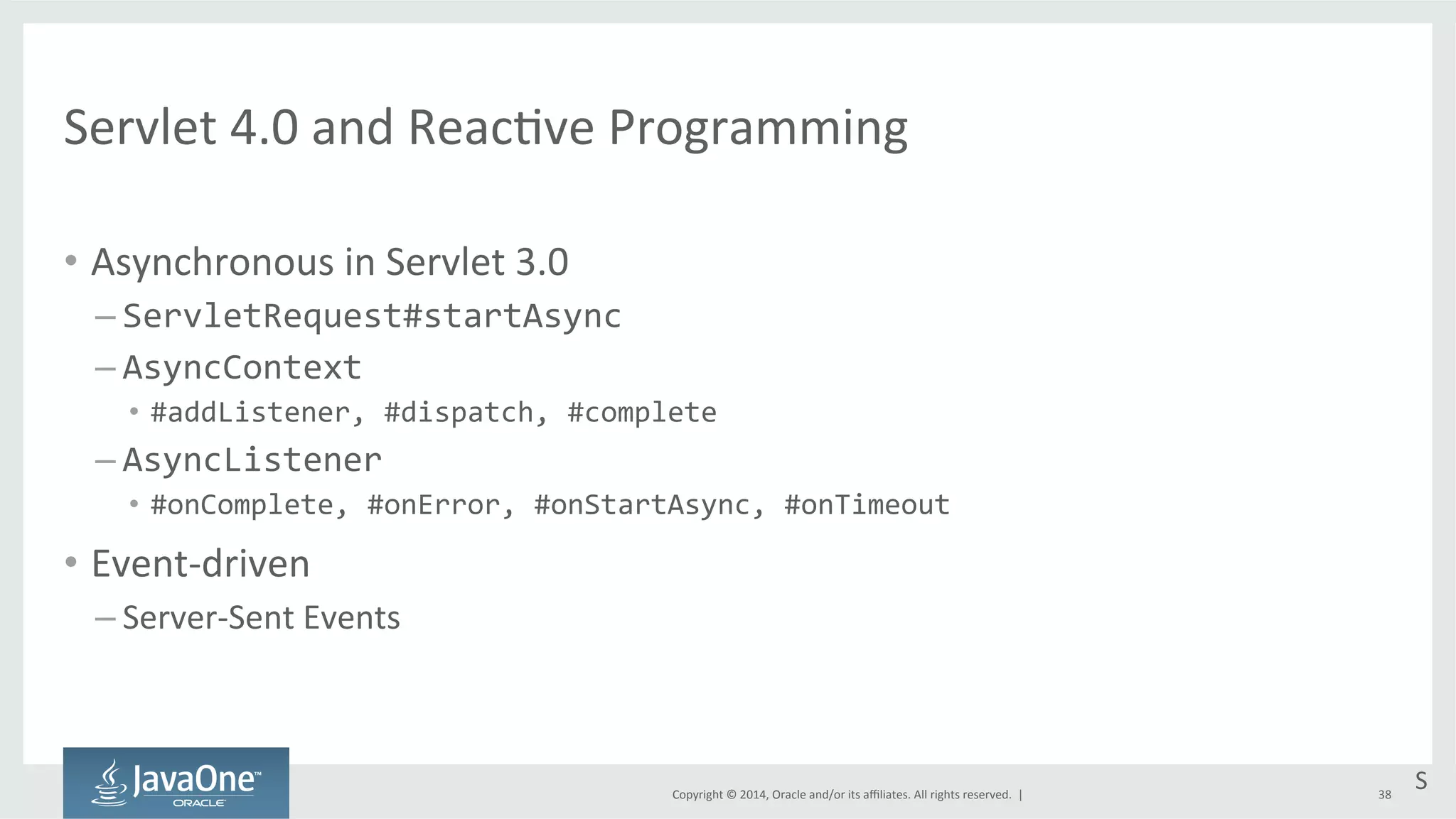 Servlet 
4.0 
and 
Reac=ve 
Programming 
Copyright 
© 
2014, 
Oracle 
and/or 
its 
affiliates. 
All 
rights 
reserved. 
| 
• Asynchronous 
in 
Servlet 
3.0 
– ServletRequest#startAsync 
– AsyncContext 
• #addListener, 
#dispatch, 
#complete 
– AsyncListener 
• #onComplete, 
#onError, 
#onStartAsync, 
#onTimeout 
• Event-­‐driven 
– Server-­‐Sent 
Events 
S 
38 
 