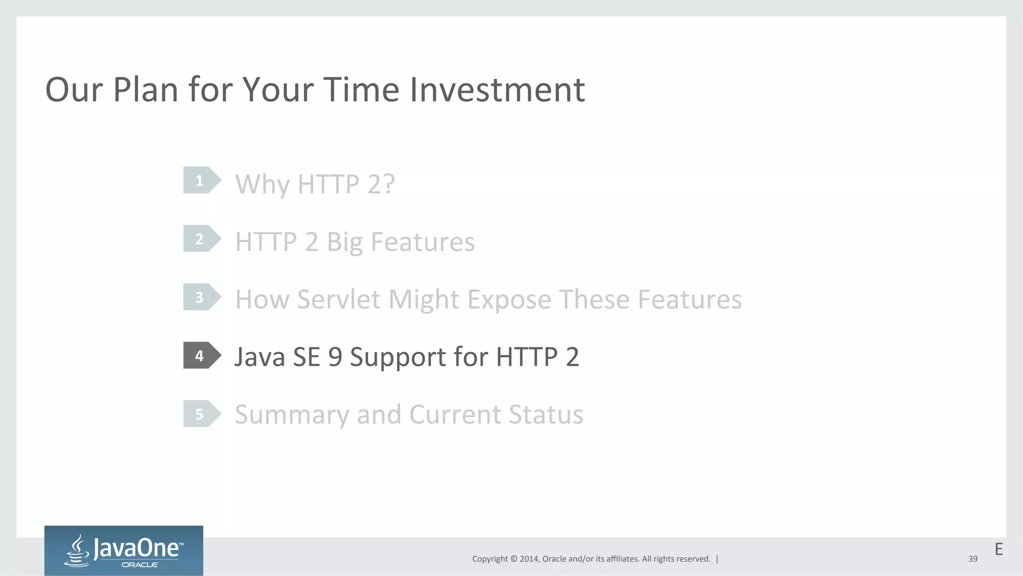 Our 
Plan 
for 
Your 
Time 
Investment 
Why 
HTTP 
2? 
HTTP 
2 
Big 
Features 
How 
Servlet 
Might 
Expose 
These 
Features 
Java 
SE 
9 
Support 
for 
HTTP 
2 
Summary 
and 
Current 
Status 
Copyright 
© 
2014, 
Oracle 
and/or 
its 
affiliates. 
All 
rights 
reserved. 
| 
1 
2 
3 
4 
5 
E 
39 
 