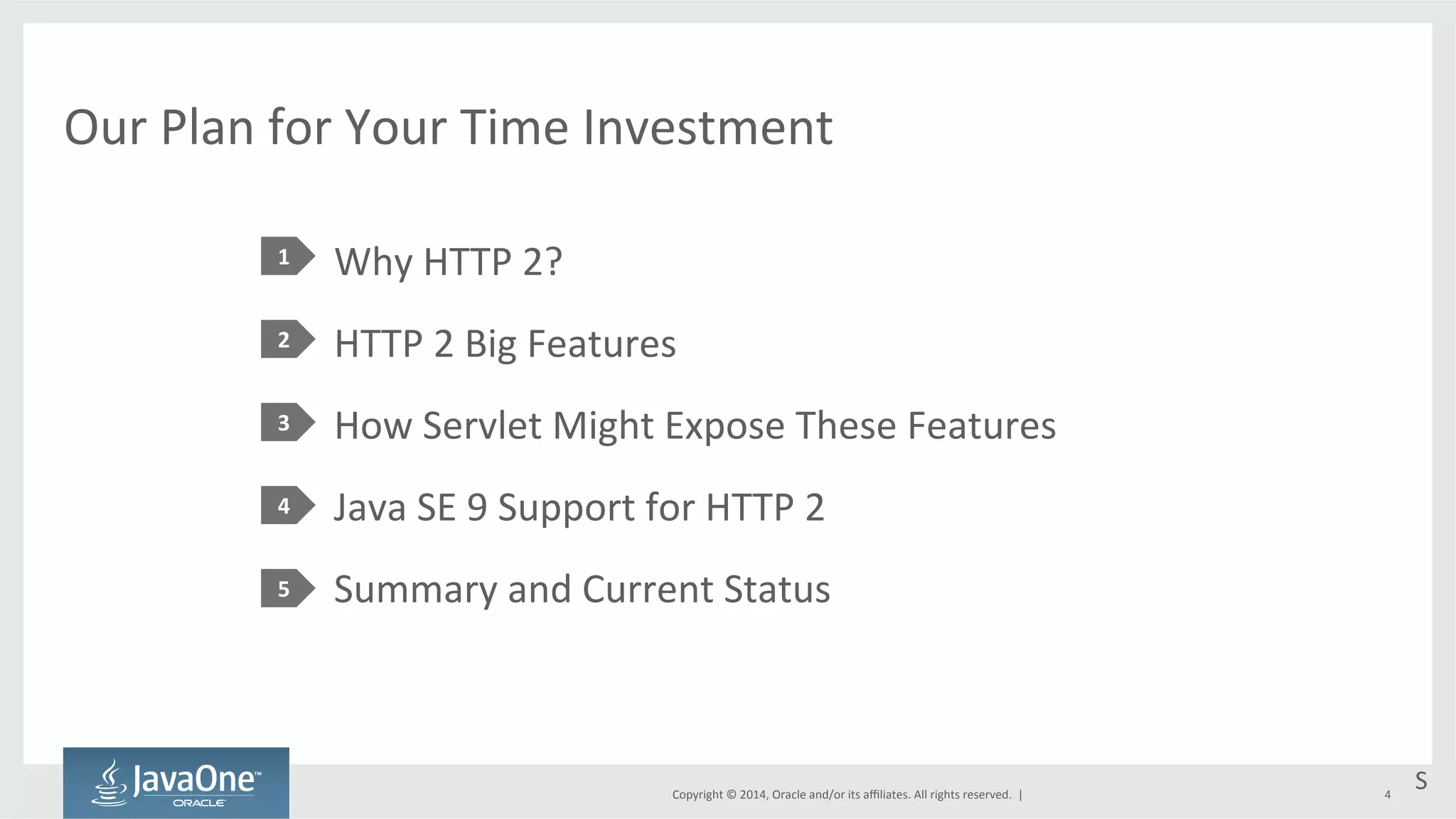 Our 
Plan 
for 
Your 
Time 
Investment 
Why 
HTTP 
2? 
HTTP 
2 
Big 
Features 
How 
Servlet 
Might 
Expose 
These 
Features 
Java 
SE 
9 
Support 
for 
HTTP 
2 
Summary 
and 
Current 
Status 
Copyright 
© 
2014, 
Oracle 
and/or 
its 
affiliates. 
All 
rights 
reserved. 
| 
1 
2 
3 
4 
5 
S 
4 
 