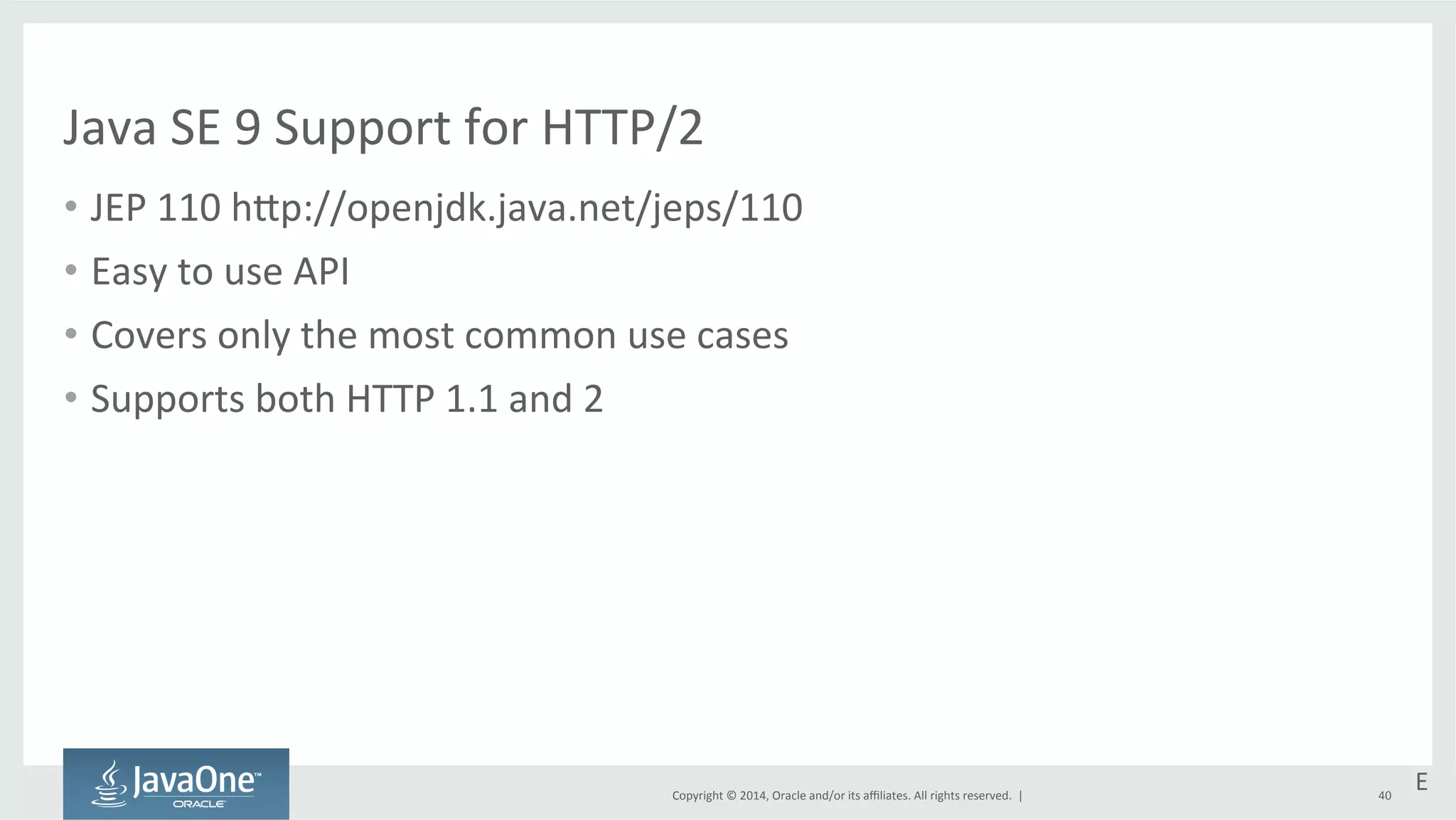 Java 
SE 
9 
Support 
for 
HTTP/2 
• JEP 
110 
htp://openjdk.java.net/jeps/110 
Copyright 
© 
2014, 
Oracle 
and/or 
its 
affiliates. 
All 
rights 
reserved. 
| 
• Easy 
to 
use 
API 
• Covers 
only 
the 
most 
common 
use 
cases 
• Supports 
both 
HTTP 
1.1 
and 
2 
E 
40 
 