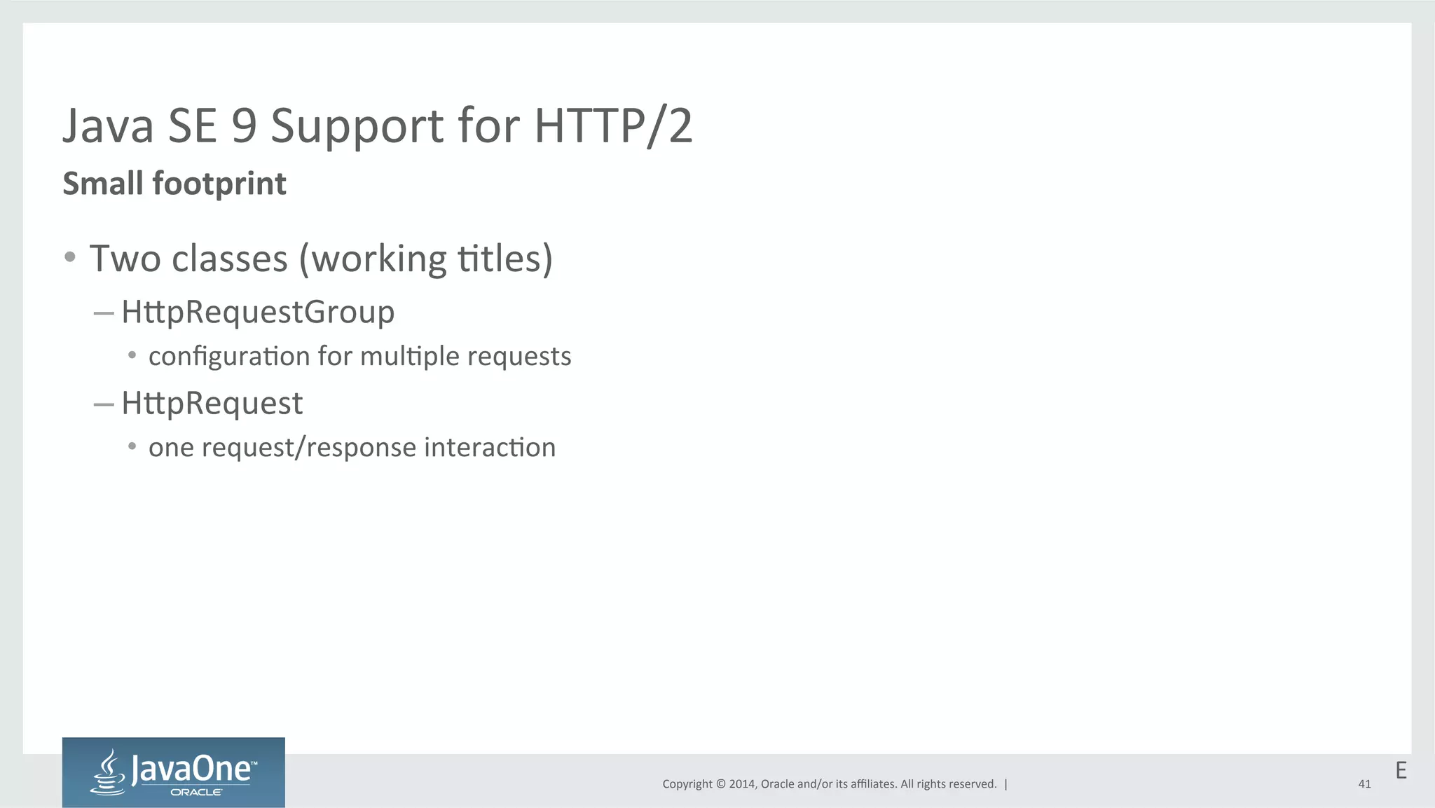 Java 
SE 
9 
Support 
for 
HTTP/2 
Copyright 
© 
2014, 
Oracle 
and/or 
its 
affiliates. 
All 
rights 
reserved. 
| 
Small 
footprint 
• Two 
classes 
(working 
=tles) 
– HtpRequestGroup 
• configura=on 
for 
mul=ple 
requests 
– HtpRequest 
• one 
request/response 
interac=on 
E 
41 
 