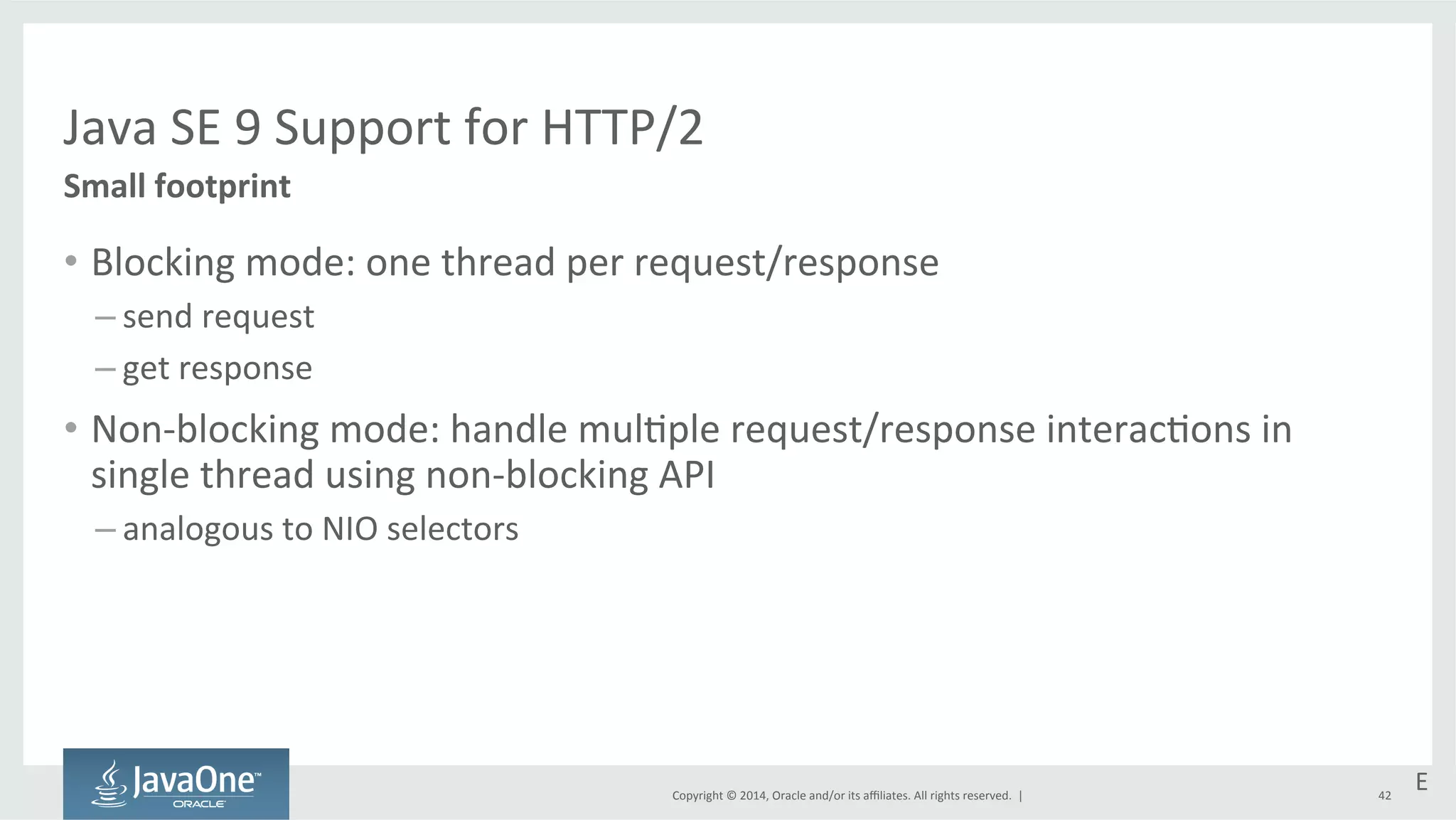 Java 
SE 
9 
Support 
for 
HTTP/2 
Copyright 
© 
2014, 
Oracle 
and/or 
its 
affiliates. 
All 
rights 
reserved. 
| 
Small 
footprint 
• Blocking 
mode: 
one 
thread 
per 
request/response 
– send 
request 
– get 
response 
• Non-­‐blocking 
mode: 
handle 
mul=ple 
request/response 
interac=ons 
in 
single 
thread 
using 
non-­‐blocking 
API 
– analogous 
to 
NIO 
selectors 
E 
42 
 