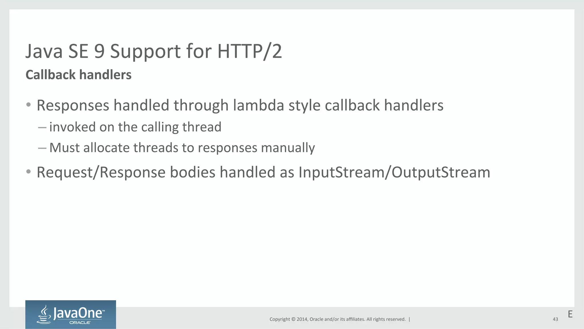 Java 
SE 
9 
Support 
for 
HTTP/2 
Copyright 
© 
2014, 
Oracle 
and/or 
its 
affiliates. 
All 
rights 
reserved. 
| 
• Responses 
handled 
through 
lambda 
style 
callback 
handlers 
– invoked 
on 
the 
calling 
thread 
– Must 
allocate 
threads 
to 
responses 
manually 
• Request/Response 
bodies 
handled 
as 
InputStream/OutputStream 
Callback 
handlers 
E 
43 
 