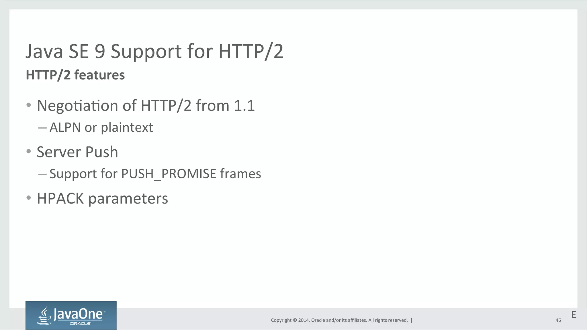Java 
SE 
9 
Support 
for 
HTTP/2 
Copyright 
© 
2014, 
Oracle 
and/or 
its 
affiliates. 
All 
rights 
reserved. 
| 
HTTP/2 
features 
• Nego=a=on 
of 
HTTP/2 
from 
1.1 
– ALPN 
or 
plaintext 
• Server 
Push 
– Support 
for 
PUSH_PROMISE 
frames 
• HPACK 
parameters 
E 
46 
 