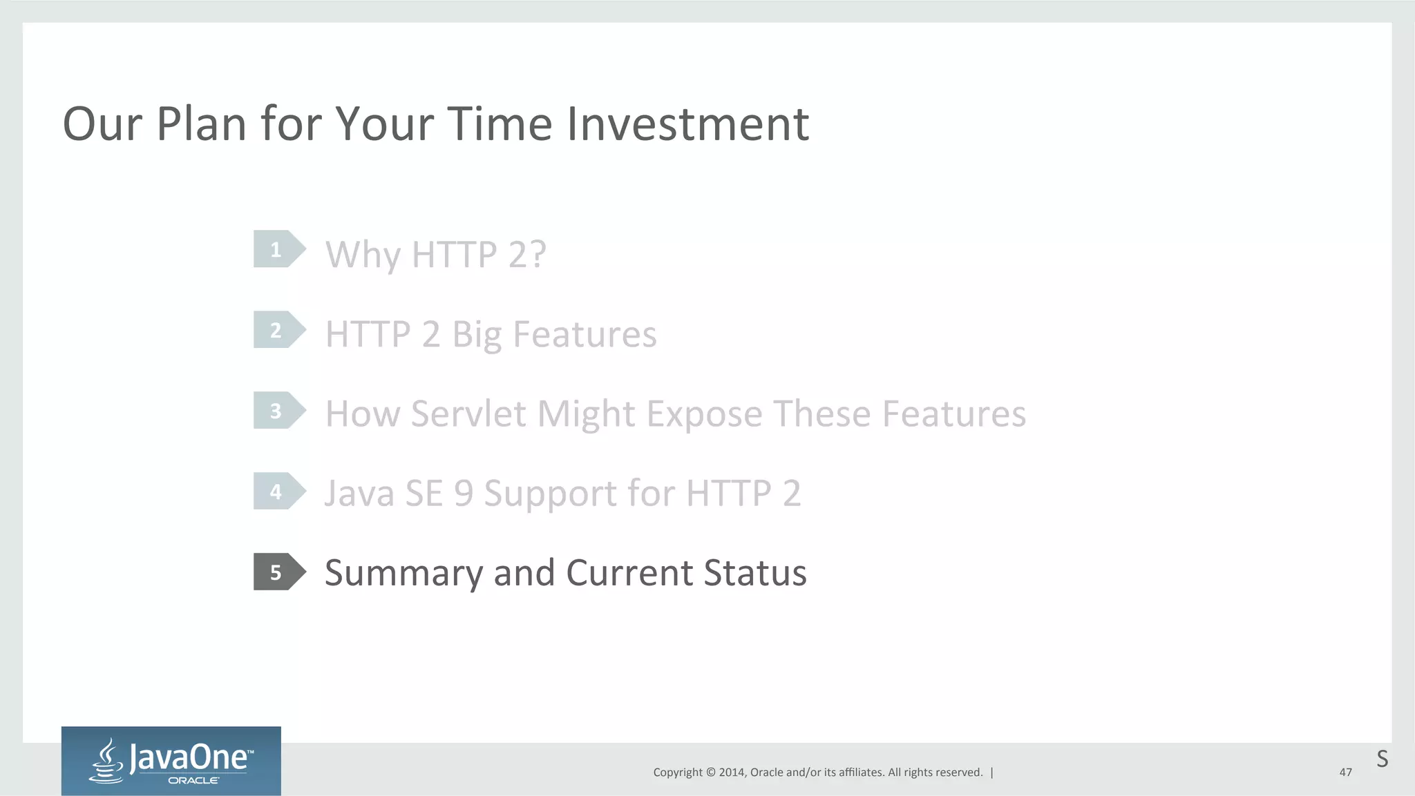 Our 
Plan 
for 
Your 
Time 
Investment 
Why 
HTTP 
2? 
HTTP 
2 
Big 
Features 
How 
Servlet 
Might 
Expose 
These 
Features 
Java 
SE 
9 
Support 
for 
HTTP 
2 
Summary 
and 
Current 
Status 
Copyright 
© 
2014, 
Oracle 
and/or 
its 
affiliates. 
All 
rights 
reserved. 
| 
1 
2 
3 
4 
5 
S 
47 
 