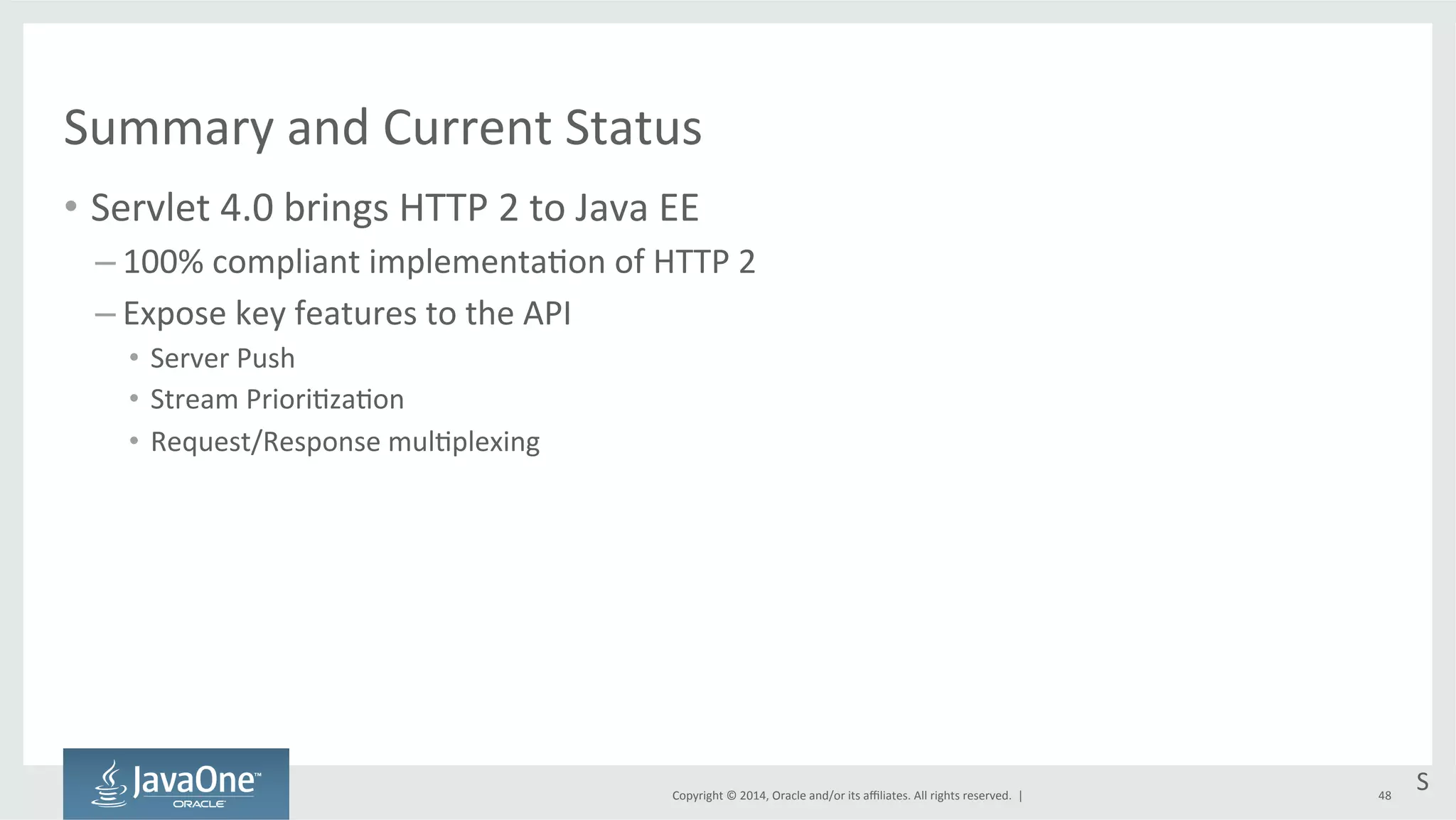 Summary 
and 
Current 
Status 
• Servlet 
4.0 
brings 
HTTP 
2 
to 
Java 
EE 
Copyright 
© 
2014, 
Oracle 
and/or 
its 
affiliates. 
All 
rights 
reserved. 
| 
– 100% 
compliant 
implementa=on 
of 
HTTP 
2 
– Expose 
key 
features 
to 
the 
API 
• Server 
Push 
• Stream 
Priori=za=on 
• Request/Response 
mul=plexing 
S 
48 
 