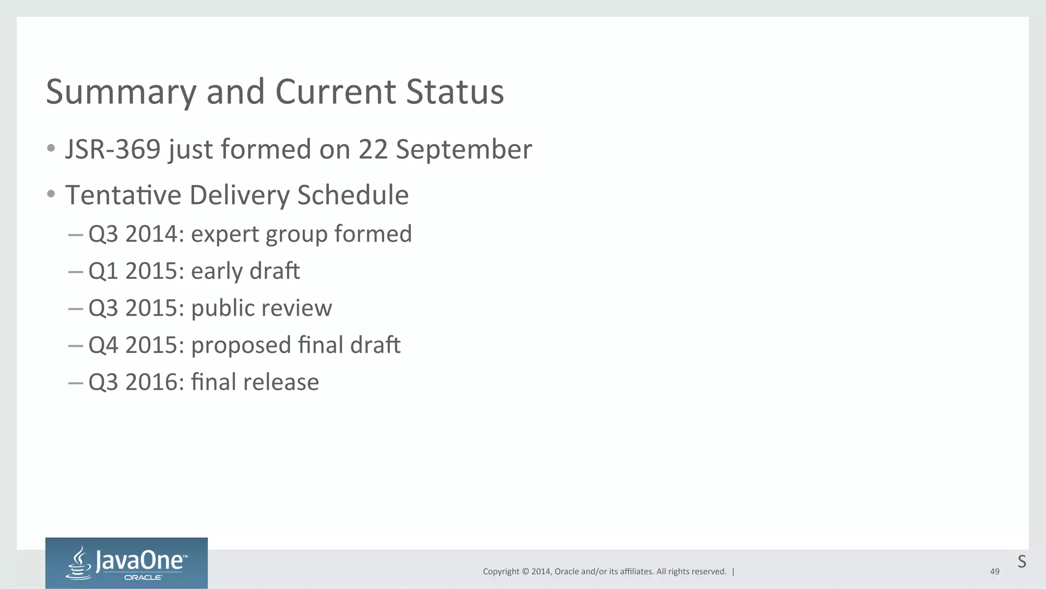 Summary 
and 
Current 
Status 
• JSR-­‐369 
just 
formed 
on 
22 
September 
Copyright 
© 
2014, 
Oracle 
and/or 
its 
affiliates. 
All 
rights 
reserved. 
| 
• Tenta=ve 
Delivery 
Schedule 
– Q3 
2014: 
expert 
group 
formed 
– Q1 
2015: 
early 
dra{ 
– Q3 
2015: 
public 
review 
– Q4 
2015: 
proposed 
final 
dra{ 
– Q3 
2016: 
final 
release 
S 
49 
 