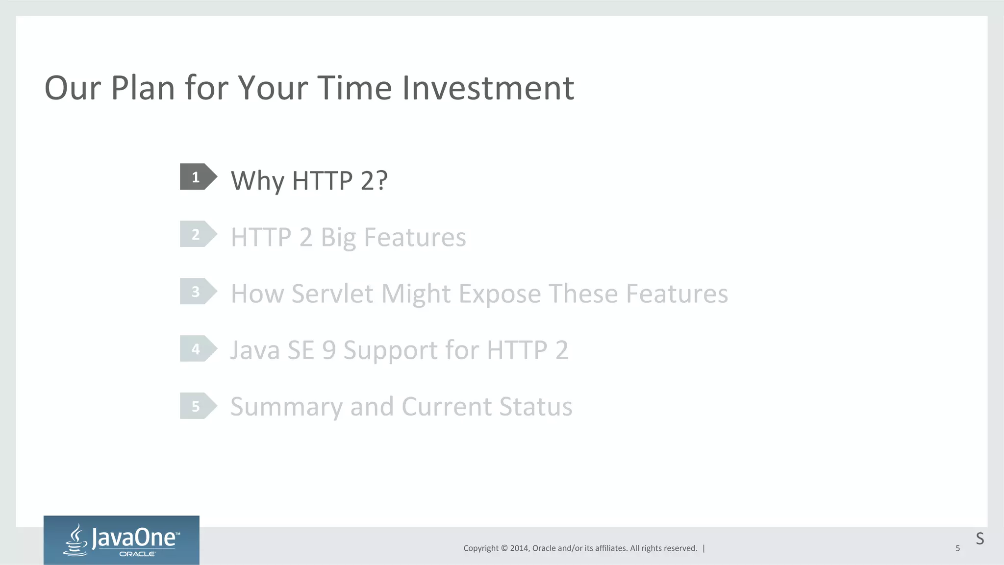 Our 
Plan 
for 
Your 
Time 
Investment 
Why 
HTTP 
2? 
HTTP 
2 
Big 
Features 
How 
Servlet 
Might 
Expose 
These 
Features 
Java 
SE 
9 
Support 
for 
HTTP 
2 
Summary 
and 
Current 
Status 
Copyright 
© 
2014, 
Oracle 
and/or 
its 
affiliates. 
All 
rights 
reserved. 
| 
1 
2 
3 
4 
5 
S 
5 
 