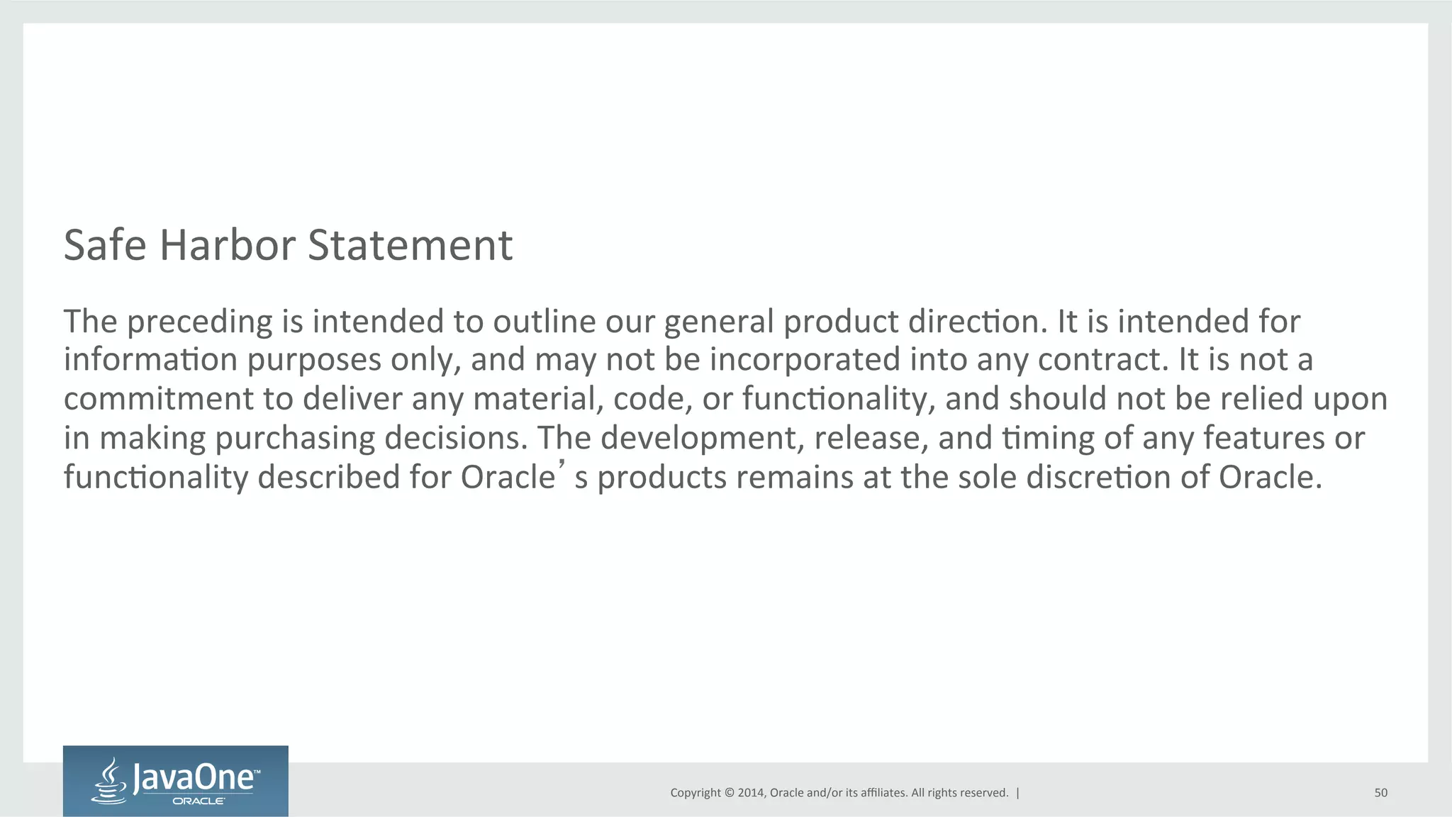 Safe 
Harbor 
Statement 
The 
preceding 
is 
intended 
to 
outline 
our 
general 
product 
direc=on. 
It 
is 
intended 
for 
informa=on 
purposes 
only, 
and 
may 
not 
be 
incorporated 
into 
any 
contract. 
It 
is 
not 
a 
commitment 
to 
deliver 
any 
material, 
code, 
or 
func=onality, 
and 
should 
not 
be 
relied 
upon 
in 
making 
purchasing 
decisions. 
The 
development, 
release, 
and 
=ming 
of 
any 
features 
or 
func=onality 
described 
for 
Oracle’s 
products 
remains 
at 
the 
sole 
discre=on 
of 
Oracle. 
Copyright 
© 
2014, 
Oracle 
and/or 
its 
affiliates. 
All 
rights 
reserved. 
| 
50 
 