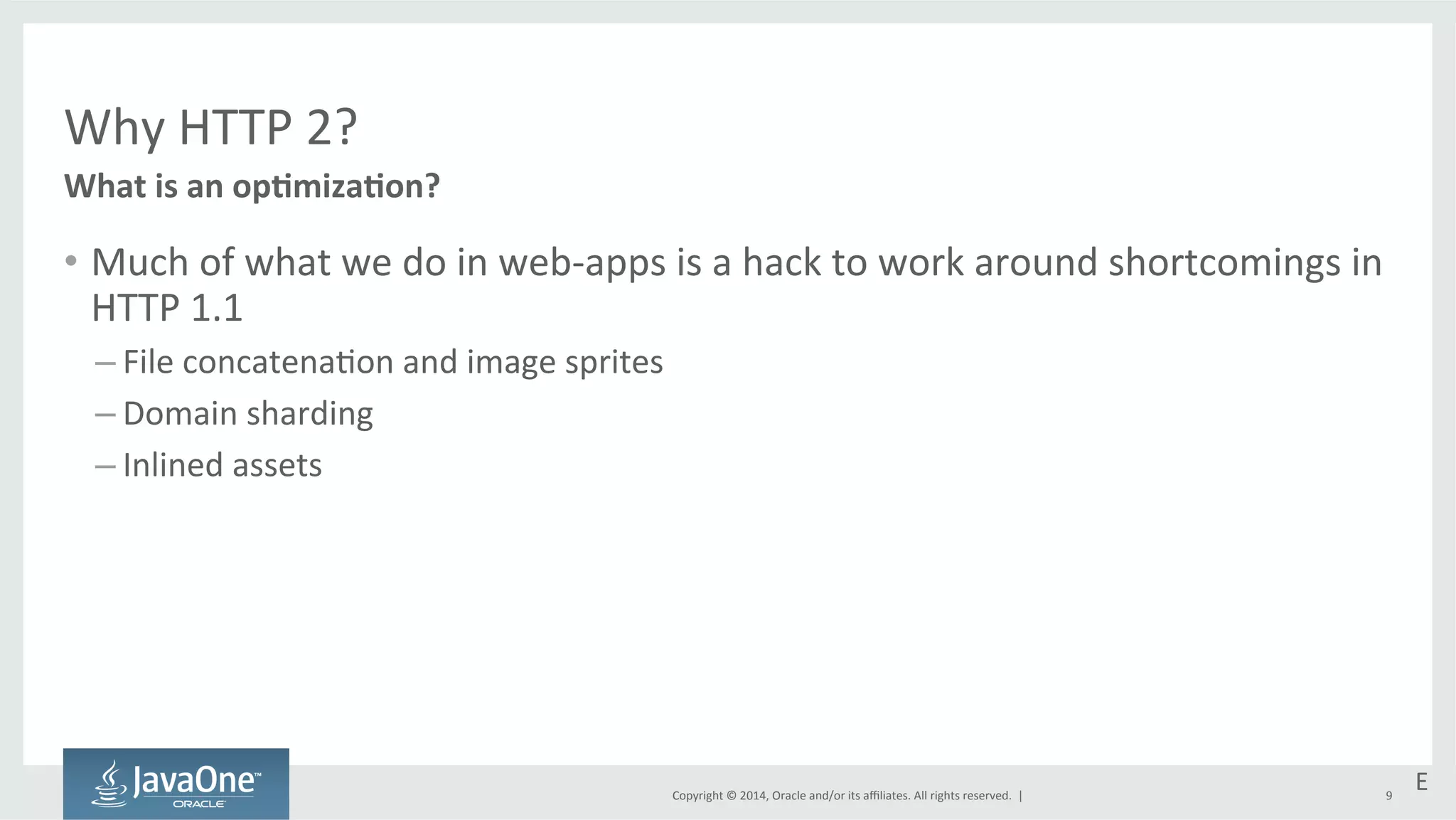 Copyright 
© 
2014, 
Oracle 
and/or 
its 
affiliates. 
All 
rights 
reserved. 
| 
Why 
HTTP 
2? 
What 
is 
an 
opEmizaEon? 
• Much 
of 
what 
we 
do 
in 
web-­‐apps 
is 
a 
hack 
to 
work 
around 
shortcomings 
in 
HTTP 
1.1 
– File 
concatena=on 
and 
image 
sprites 
– Domain 
sharding 
– Inlined 
assets 
E 
9 
 