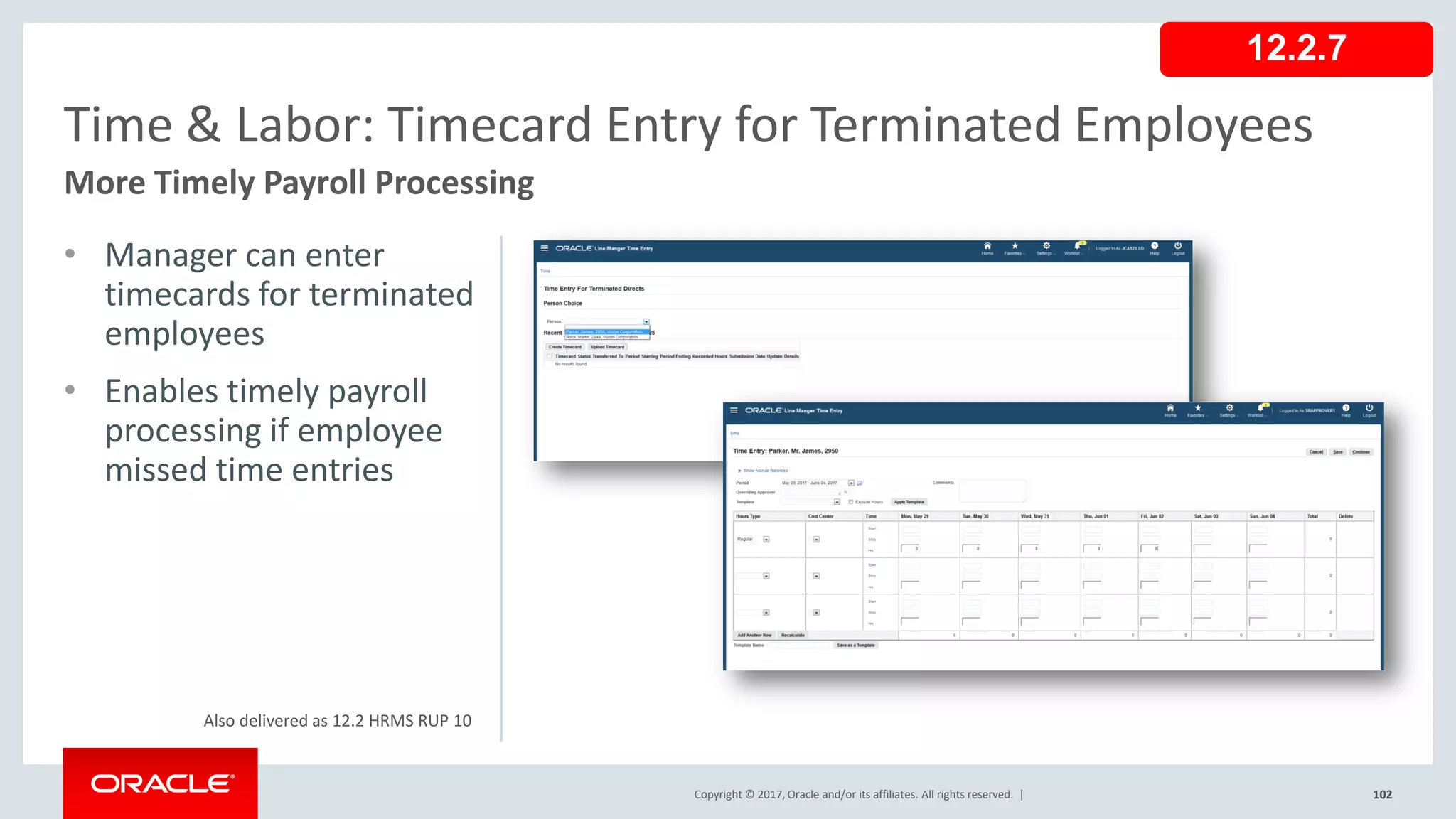 Copyright © 2017, Oracle and/or its affiliates. All rights reserved. |
• Manager can enter
timecards for terminated
employees
• Enables timely payroll
processing if employee
missed time entries
102
Time & Labor: Timecard Entry for Terminated Employees
More Timely Payroll Processing
Copyright © 2017, Oracle and/or its affiliates. All rights reserved. |
12.2.7
Also delivered as 12.2 HRMS RUP 10
 