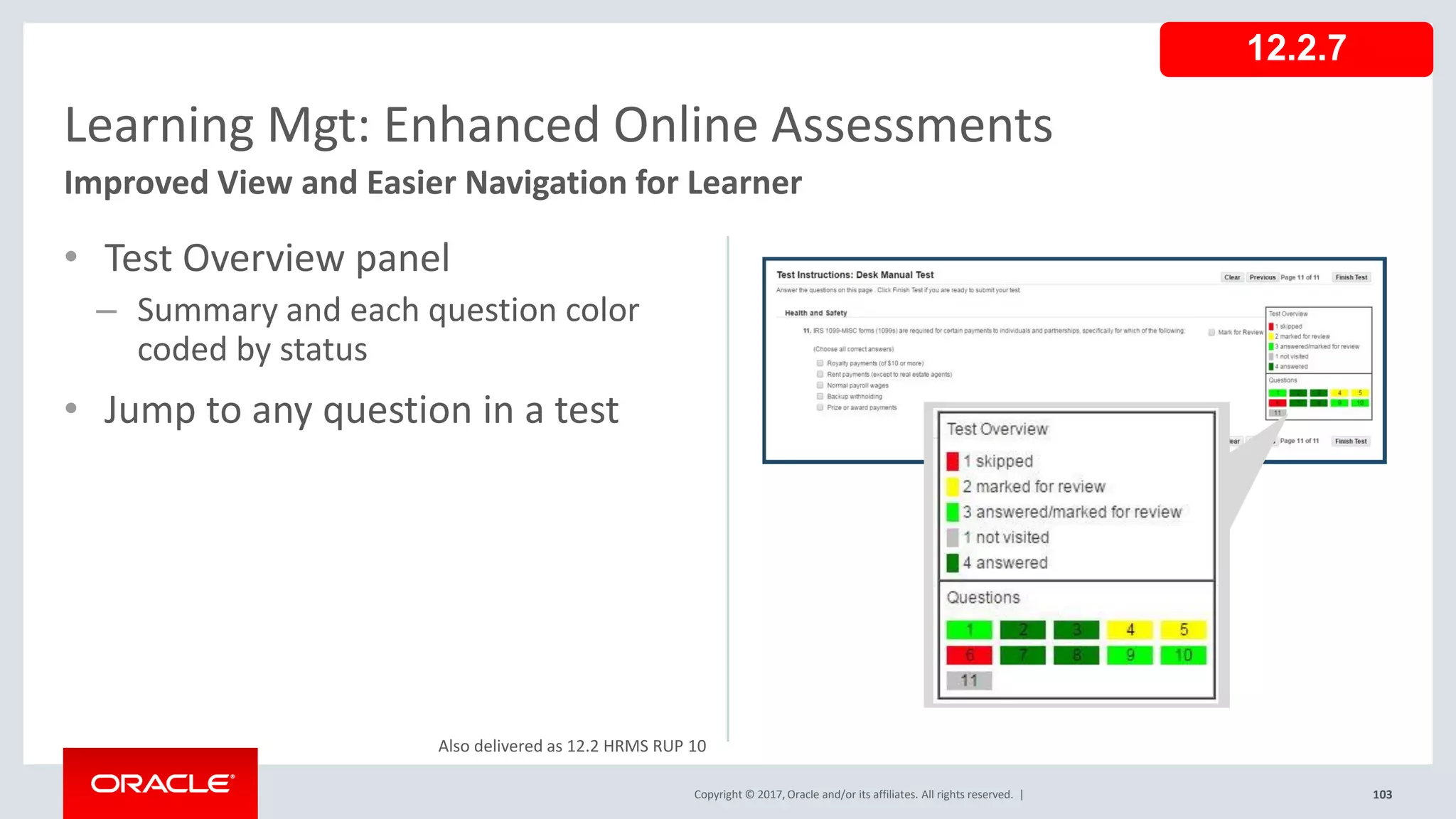 Copyright © 2017, Oracle and/or its affiliates. All rights reserved. |
• Test Overview panel
– Summary and each question color
coded by status
• Jump to any question in a test
103
Learning Mgt: Enhanced Online Assessments
Improved View and Easier Navigation for Learner
Copyright © 2017, Oracle and/or its affiliates. All rights reserved. |
12.2.7
Also delivered as 12.2 HRMS RUP 10
 