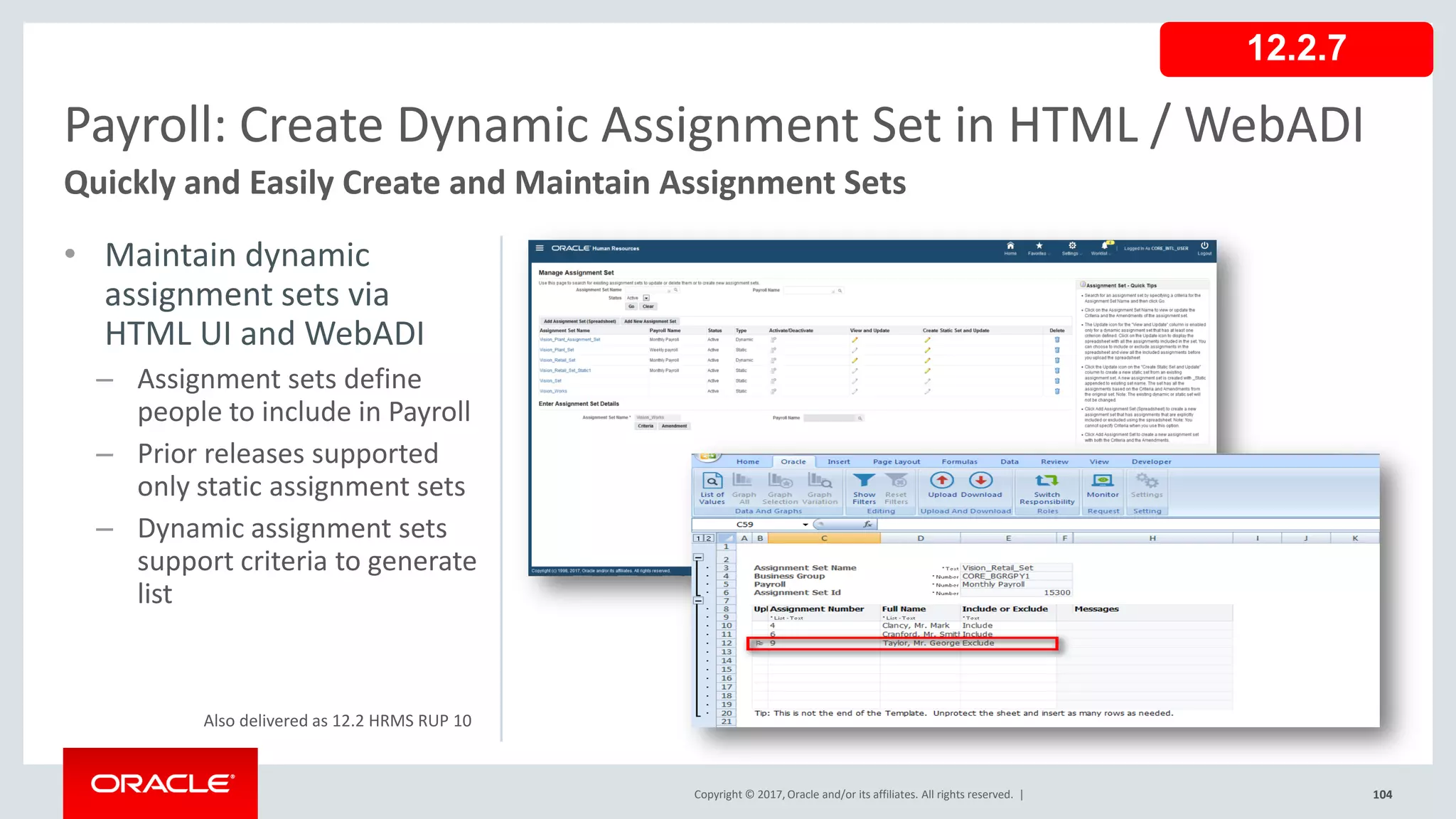 Copyright © 2017, Oracle and/or its affiliates. All rights reserved. |
• Maintain dynamic
assignment sets via
HTML UI and WebADI
– Assignment sets define
people to include in Payroll
– Prior releases supported
only static assignment sets
– Dynamic assignment sets
support criteria to generate
list
104
Payroll: Create Dynamic Assignment Set in HTML / WebADI
Quickly and Easily Create and Maintain Assignment Sets
Copyright © 2017, Oracle and/or its affiliates. All rights reserved. |
12.2.7
Also delivered as 12.2 HRMS RUP 10
 