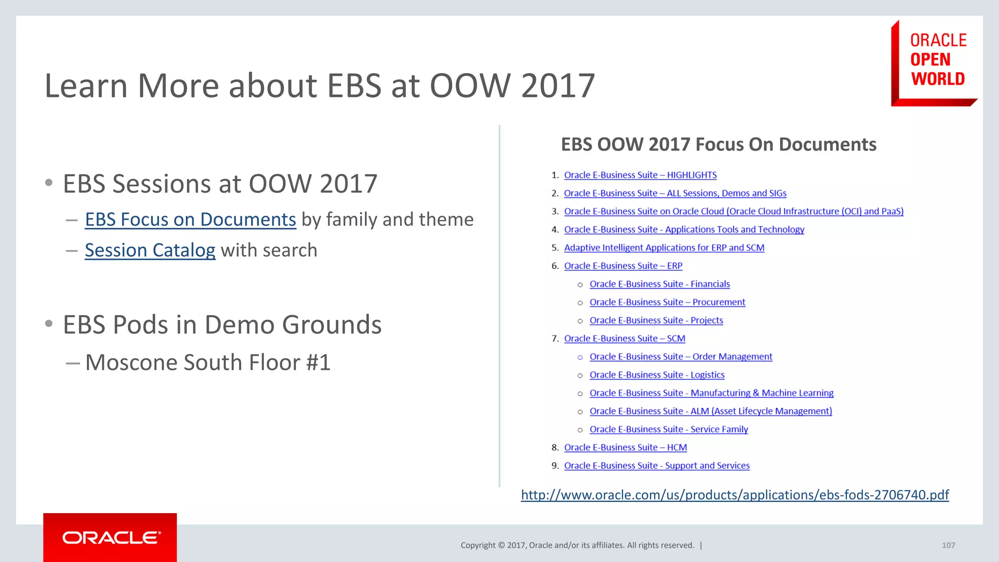Copyright © 2017, Oracle and/or its affiliates. All rights reserved. |
• EBS Sessions at OOW 2017
– EBS Focus on Documents by family and theme
– Session Catalog with search
• EBS Pods in Demo Grounds
– Moscone South Floor #1
107
Learn More about EBS at OOW 2017
http://www.oracle.com/us/products/applications/ebs-fods-2706740.pdf
EBS OOW 2017 Focus On Documents
 