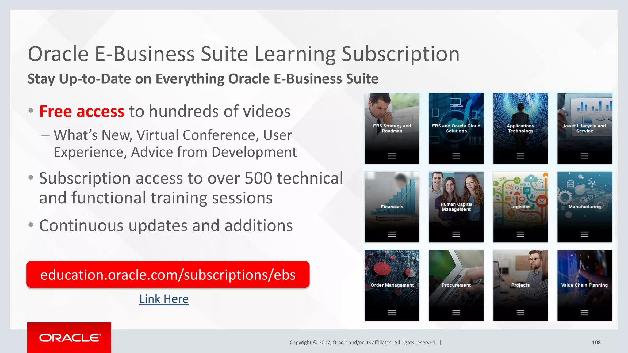 Copyright © 2017, Oracle and/or its affiliates. All rights reserved. | 108
Copyright © 2017, Oracle and/or its affiliates. All rights reserved. | 108
Oracle E-Business Suite Learning Subscription
Stay Up-to-Date on Everything Oracle E-Business Suite
• Free access to hundreds of videos
– What’s New, Virtual Conference, User
Experience, Advice from Development
• Subscription access to over 500 technical
and functional training sessions
• Continuous updates and additions
education.oracle.com/subscriptions/ebs
Link Here
 