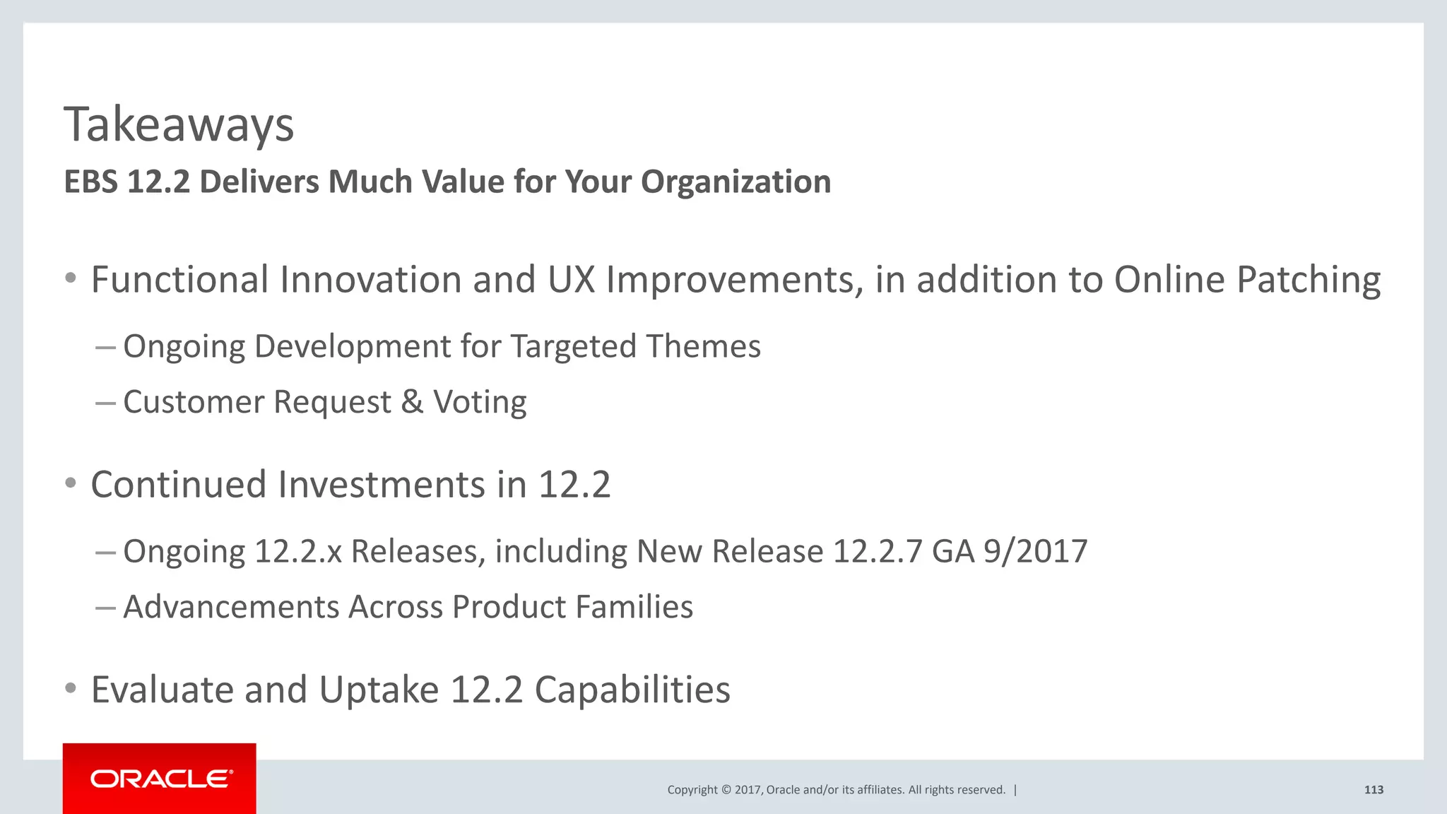 Copyright © 2017, Oracle and/or its affiliates. All rights reserved. |
Takeaways
• Functional Innovation and UX Improvements, in addition to Online Patching
– Ongoing Development for Targeted Themes
– Customer Request & Voting
• Continued Investments in 12.2
– Ongoing 12.2.x Releases, including New Release 12.2.7 GA 9/2017
– Advancements Across Product Families
• Evaluate and Uptake 12.2 Capabilities
113
EBS 12.2 Delivers Much Value for Your Organization
 