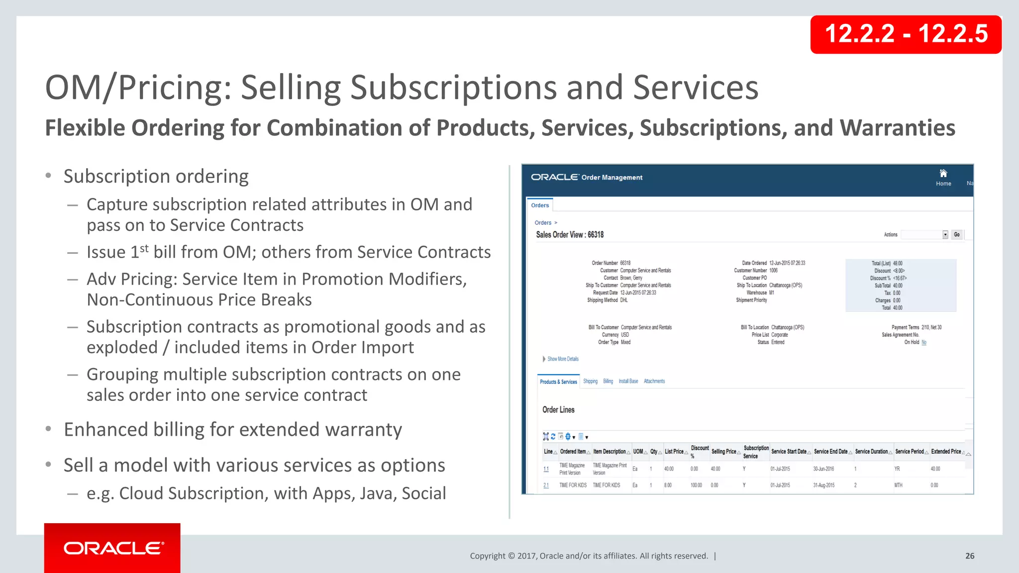 Copyright © 2017, Oracle and/or its affiliates. All rights reserved. |
• Subscription ordering
– Capture subscription related attributes in OM and
pass on to Service Contracts
– Issue 1st bill from OM; others from Service Contracts
– Adv Pricing: Service Item in Promotion Modifiers,
Non-Continuous Price Breaks
– Subscription contracts as promotional goods and as
exploded / included items in Order Import
– Grouping multiple subscription contracts on one
sales order into one service contract
• Enhanced billing for extended warranty
• Sell a model with various services as options
– e.g. Cloud Subscription, with Apps, Java, Social
26
OM/Pricing: Selling Subscriptions and Services
Flexible Ordering for Combination of Products, Services, Subscriptions, and Warranties
12.2.2 - 12.2.5
 