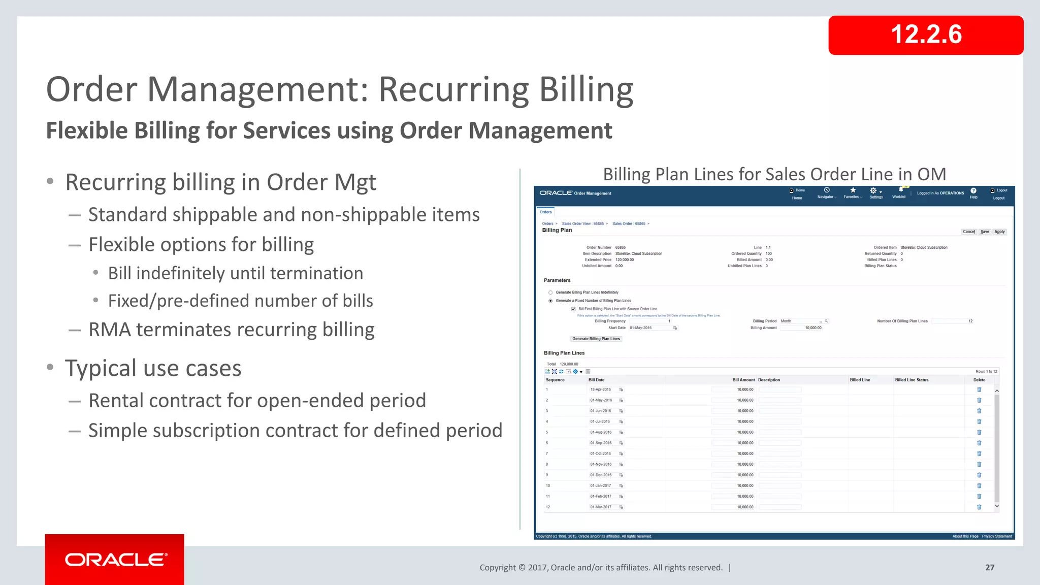Copyright © 2017, Oracle and/or its affiliates. All rights reserved. |
• Recurring billing in Order Mgt
– Standard shippable and non-shippable items
– Flexible options for billing
• Bill indefinitely until termination
• Fixed/pre-defined number of bills
– RMA terminates recurring billing
• Typical use cases
– Rental contract for open-ended period
– Simple subscription contract for defined period
27
Order Management: Recurring Billing
Flexible Billing for Services using Order Management
12.2.6
Billing Plan Lines for Sales Order Line in OM
 
