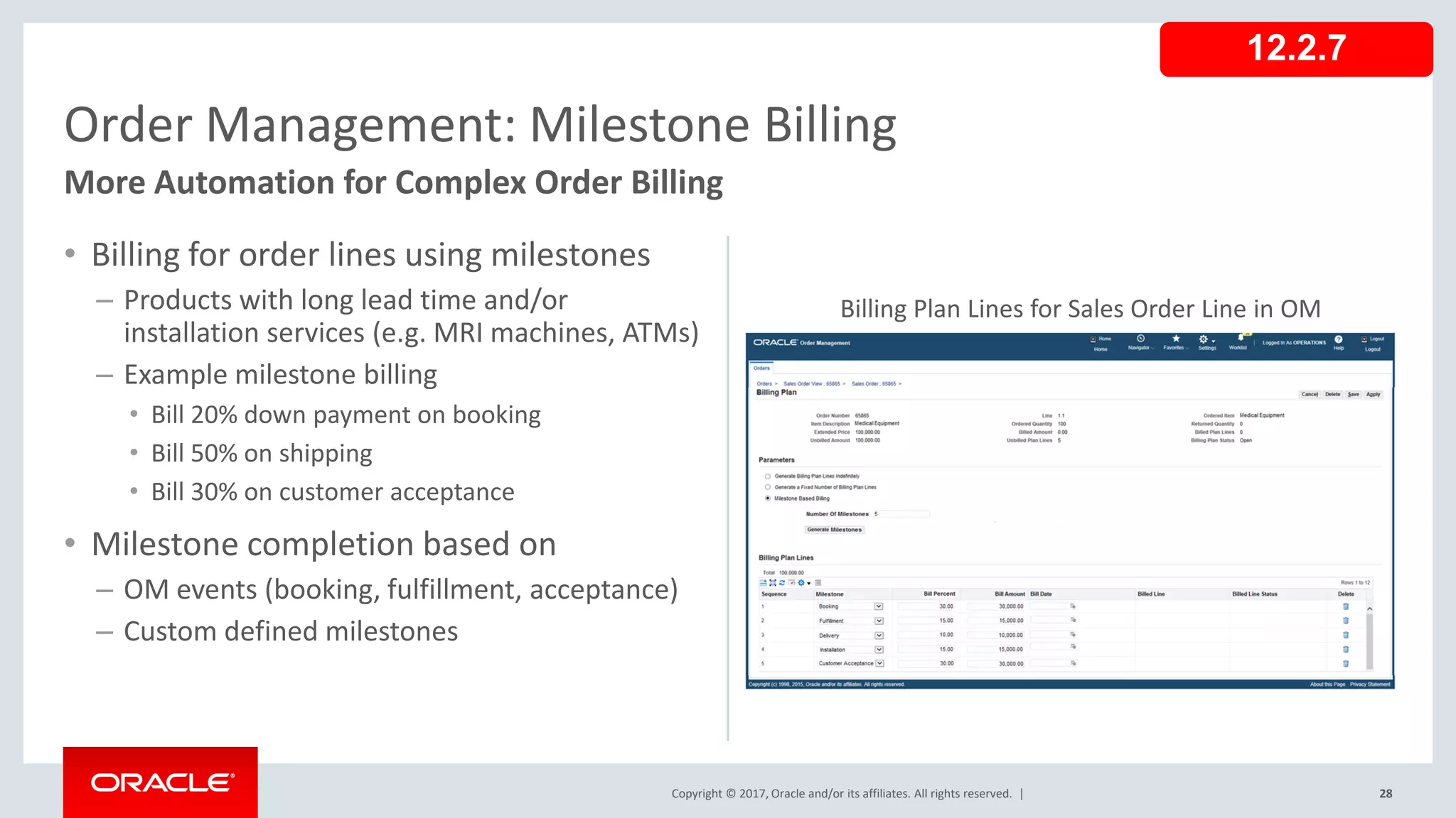Copyright © 2017, Oracle and/or its affiliates. All rights reserved. |
• Billing for order lines using milestones
– Products with long lead time and/or
installation services (e.g. MRI machines, ATMs)
– Example milestone billing
• Bill 20% down payment on booking
• Bill 50% on shipping
• Bill 30% on customer acceptance
• Milestone completion based on
– OM events (booking, fulfillment, acceptance)
– Custom defined milestones
28
Order Management: Milestone Billing
More Automation for Complex Order Billing
12.2.7
Billing Plan Lines for Sales Order Line in OM
 